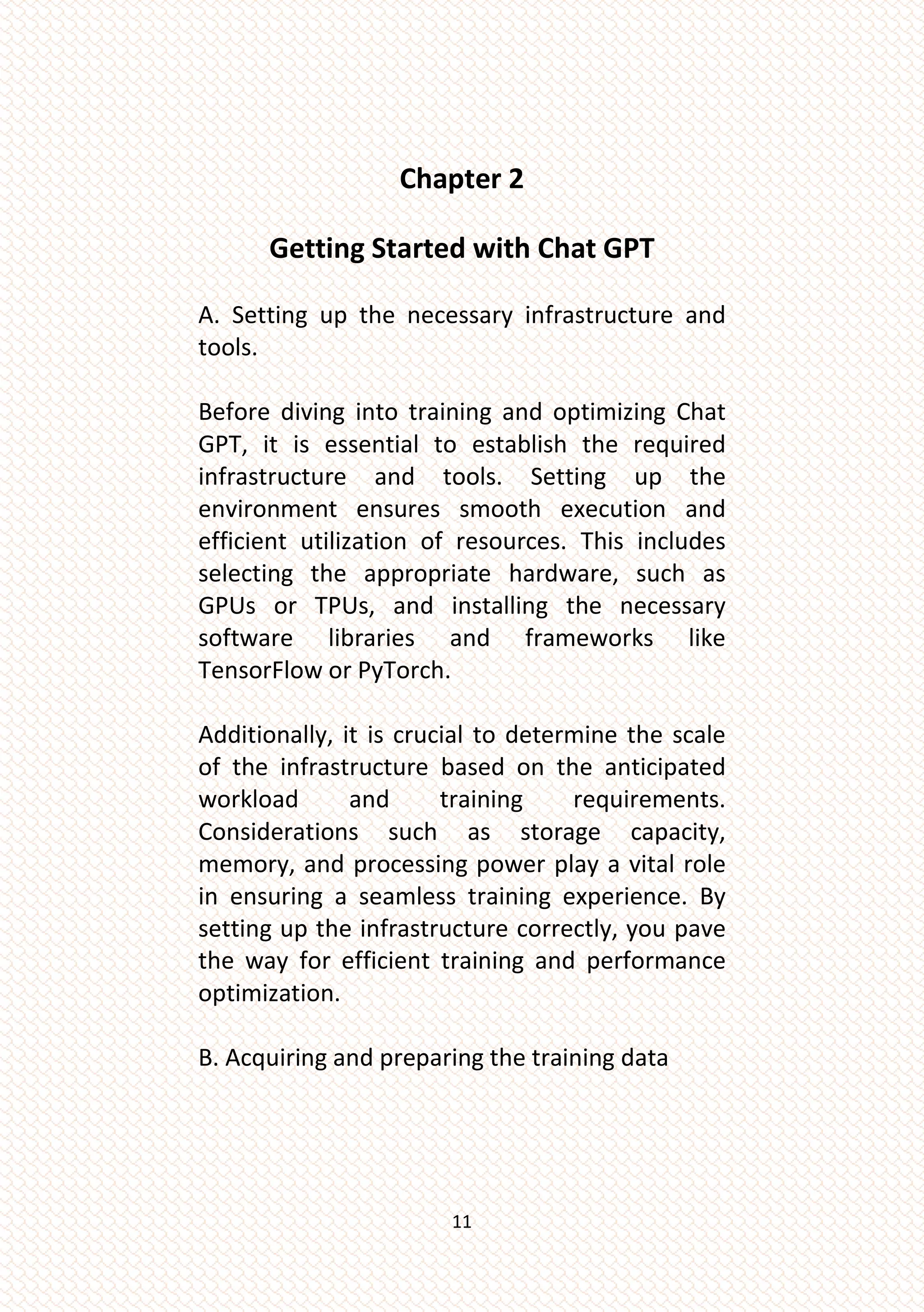 11
Chapter 2
Getting Started with Chat GPT
A. Setting up the necessary infrastructure and
tools.
Before diving into training and optimizing Chat
GPT, it is essential to establish the required
infrastructure and tools. Setting up the
environment ensures smooth execution and
efficient utilization of resources. This includes
selecting the appropriate hardware, such as
GPUs or TPUs, and installing the necessary
software libraries and frameworks like
TensorFlow or PyTorch.
Additionally, it is crucial to determine the scale
of the infrastructure based on the anticipated
workload and training requirements.
Considerations such as storage capacity,
memory, and processing power play a vital role
in ensuring a seamless training experience. By
setting up the infrastructure correctly, you pave
the way for efficient training and performance
optimization.
B. Acquiring and preparing the training data
 