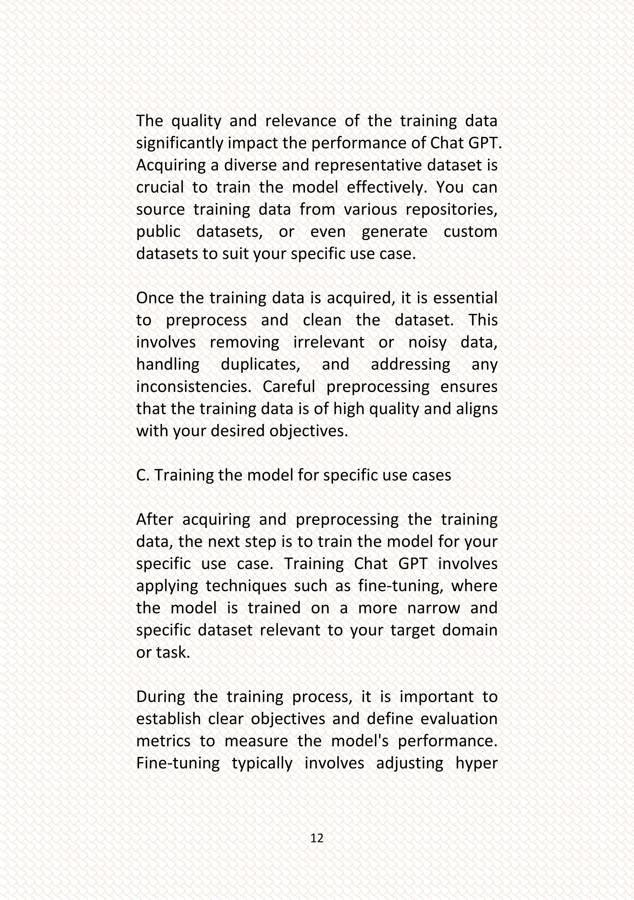 12
The quality and relevance of the training data
significantly impact the performance of Chat GPT.
Acquiring a diverse and representative dataset is
crucial to train the model effectively. You can
source training data from various repositories,
public datasets, or even generate custom
datasets to suit your specific use case.
Once the training data is acquired, it is essential
to preprocess and clean the dataset. This
involves removing irrelevant or noisy data,
handling duplicates, and addressing any
inconsistencies. Careful preprocessing ensures
that the training data is of high quality and aligns
with your desired objectives.
C. Training the model for specific use cases
After acquiring and preprocessing the training
data, the next step is to train the model for your
specific use case. Training Chat GPT involves
applying techniques such as fine-tuning, where
the model is trained on a more narrow and
specific dataset relevant to your target domain
or task.
During the training process, it is important to
establish clear objectives and define evaluation
metrics to measure the model's performance.
Fine-tuning typically involves adjusting hyper
 