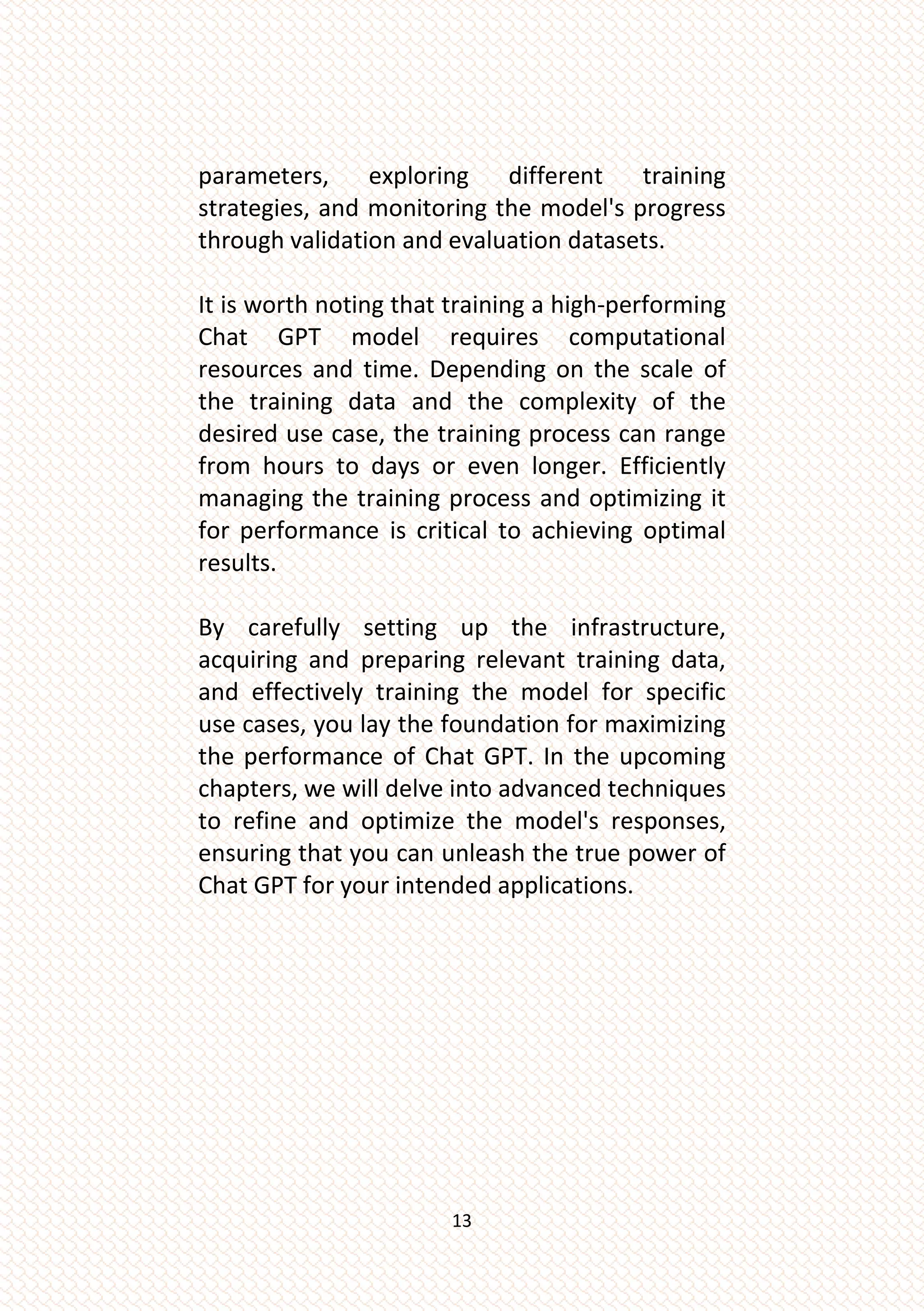 13
parameters, exploring different training
strategies, and monitoring the model's progress
through validation and evaluation datasets.
It is worth noting that training a high-performing
Chat GPT model requires computational
resources and time. Depending on the scale of
the training data and the complexity of the
desired use case, the training process can range
from hours to days or even longer. Efficiently
managing the training process and optimizing it
for performance is critical to achieving optimal
results.
By carefully setting up the infrastructure,
acquiring and preparing relevant training data,
and effectively training the model for specific
use cases, you lay the foundation for maximizing
the performance of Chat GPT. In the upcoming
chapters, we will delve into advanced techniques
to refine and optimize the model's responses,
ensuring that you can unleash the true power of
Chat GPT for your intended applications.
 