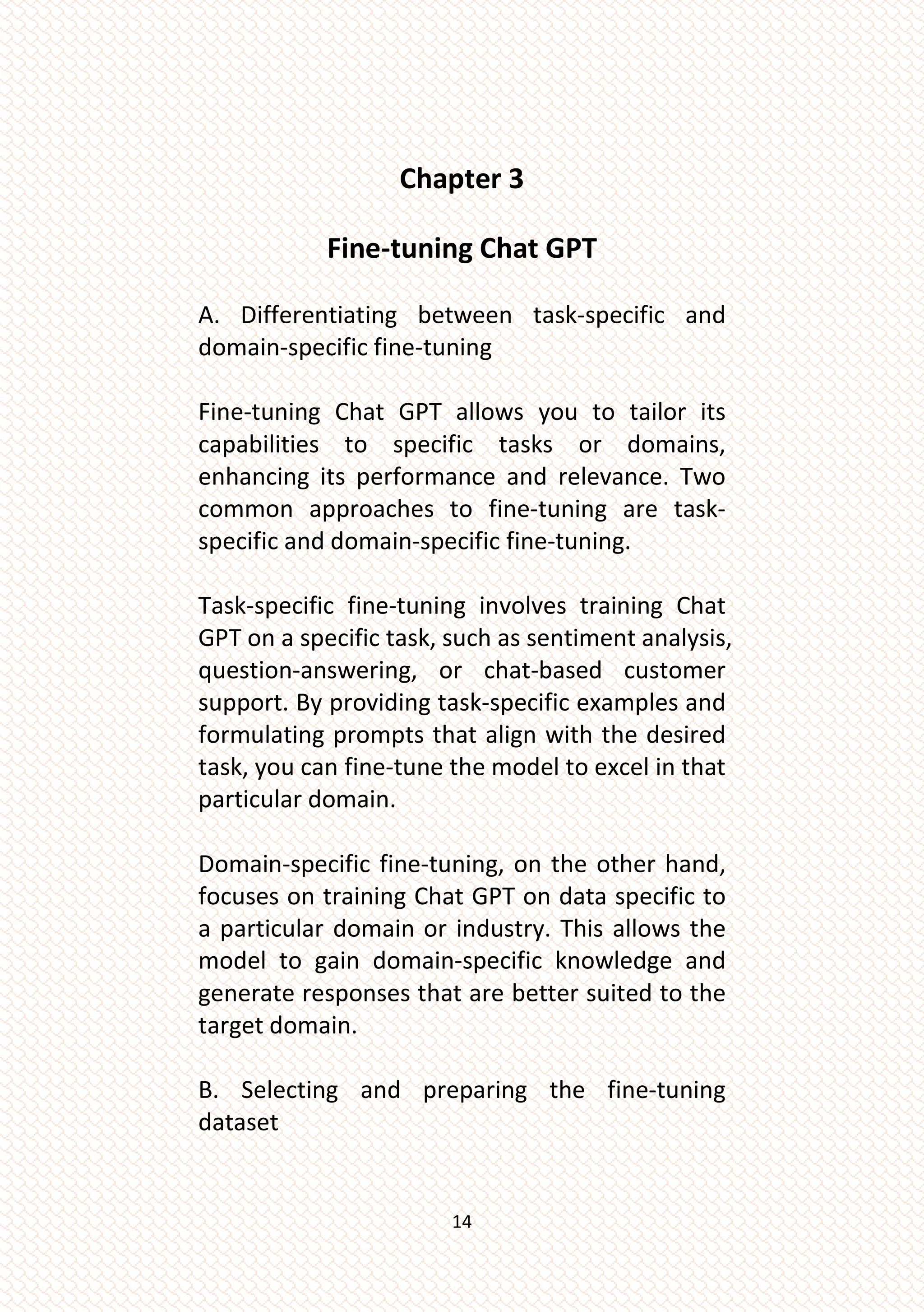 14
Chapter 3
Fine-tuning Chat GPT
A. Differentiating between task-specific and
domain-specific fine-tuning
Fine-tuning Chat GPT allows you to tailor its
capabilities to specific tasks or domains,
enhancing its performance and relevance. Two
common approaches to fine-tuning are task-
specific and domain-specific fine-tuning.
Task-specific fine-tuning involves training Chat
GPT on a specific task, such as sentiment analysis,
question-answering, or chat-based customer
support. By providing task-specific examples and
formulating prompts that align with the desired
task, you can fine-tune the model to excel in that
particular domain.
Domain-specific fine-tuning, on the other hand,
focuses on training Chat GPT on data specific to
a particular domain or industry. This allows the
model to gain domain-specific knowledge and
generate responses that are better suited to the
target domain.
B. Selecting and preparing the fine-tuning
dataset
 