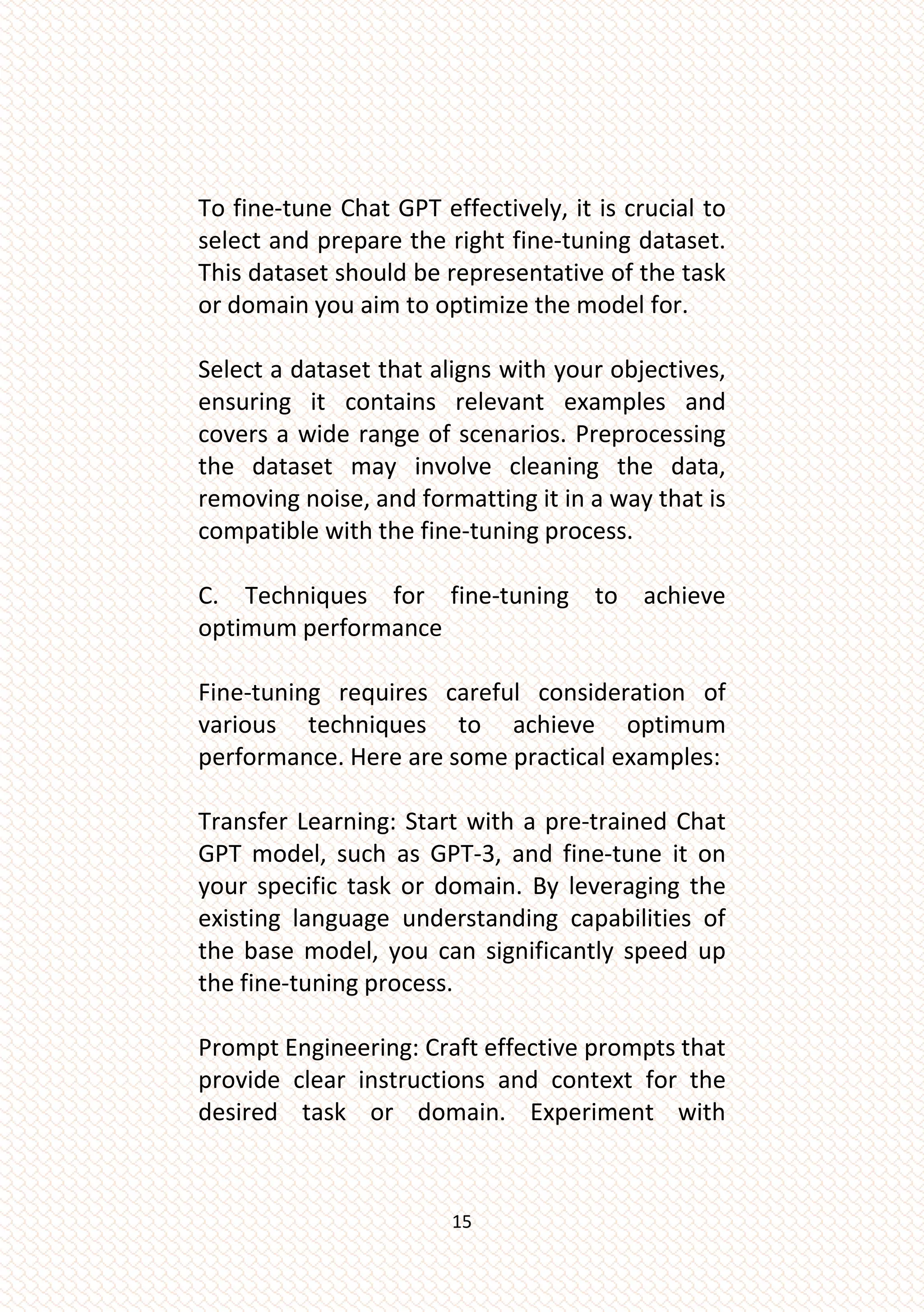 15
To fine-tune Chat GPT effectively, it is crucial to
select and prepare the right fine-tuning dataset.
This dataset should be representative of the task
or domain you aim to optimize the model for.
Select a dataset that aligns with your objectives,
ensuring it contains relevant examples and
covers a wide range of scenarios. Preprocessing
the dataset may involve cleaning the data,
removing noise, and formatting it in a way that is
compatible with the fine-tuning process.
C. Techniques for fine-tuning to achieve
optimum performance
Fine-tuning requires careful consideration of
various techniques to achieve optimum
performance. Here are some practical examples:
Transfer Learning: Start with a pre-trained Chat
GPT model, such as GPT-3, and fine-tune it on
your specific task or domain. By leveraging the
existing language understanding capabilities of
the base model, you can significantly speed up
the fine-tuning process.
Prompt Engineering: Craft effective prompts that
provide clear instructions and context for the
desired task or domain. Experiment with
 