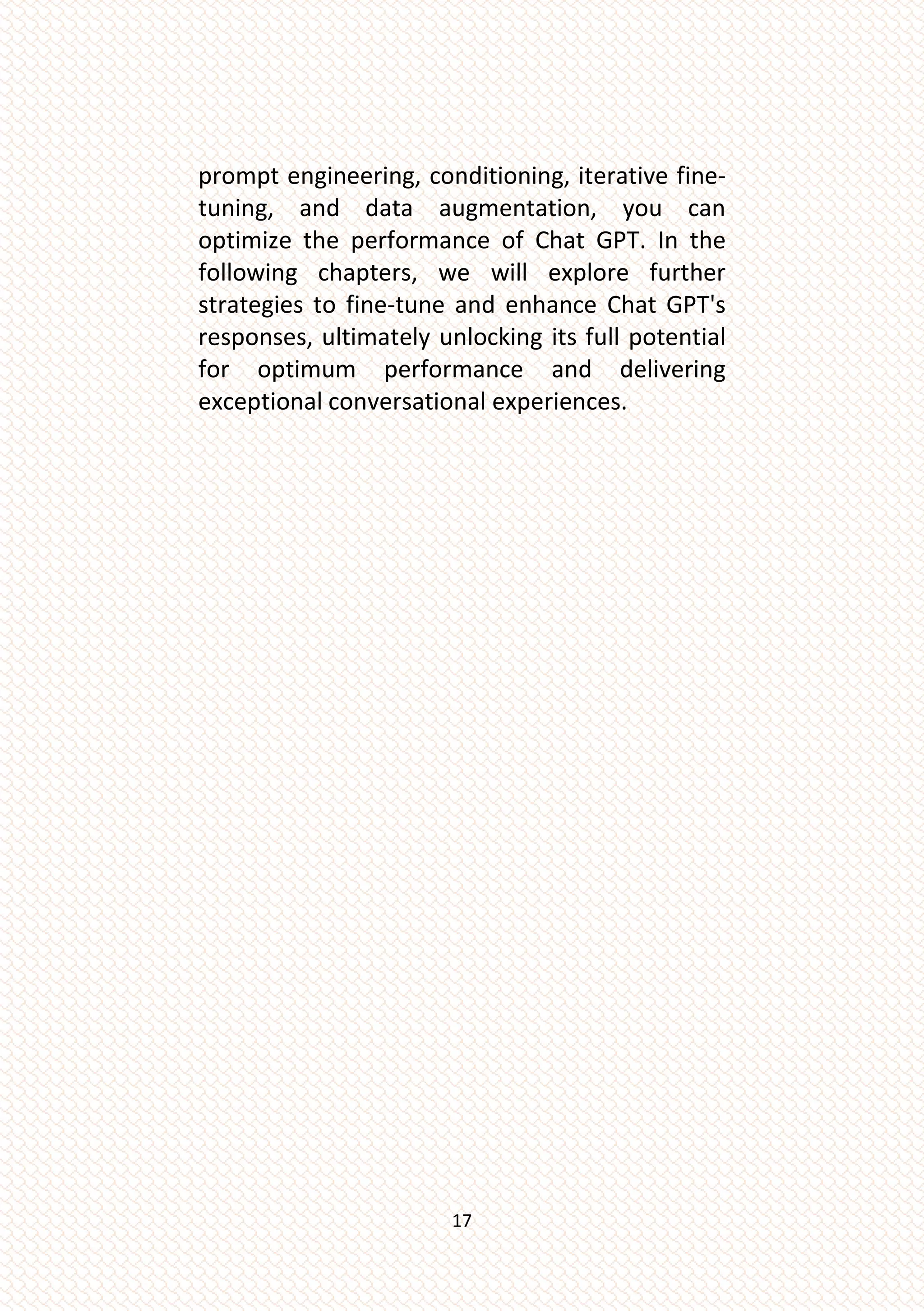 17
prompt engineering, conditioning, iterative fine-
tuning, and data augmentation, you can
optimize the performance of Chat GPT. In the
following chapters, we will explore further
strategies to fine-tune and enhance Chat GPT's
responses, ultimately unlocking its full potential
for optimum performance and delivering
exceptional conversational experiences.
 
