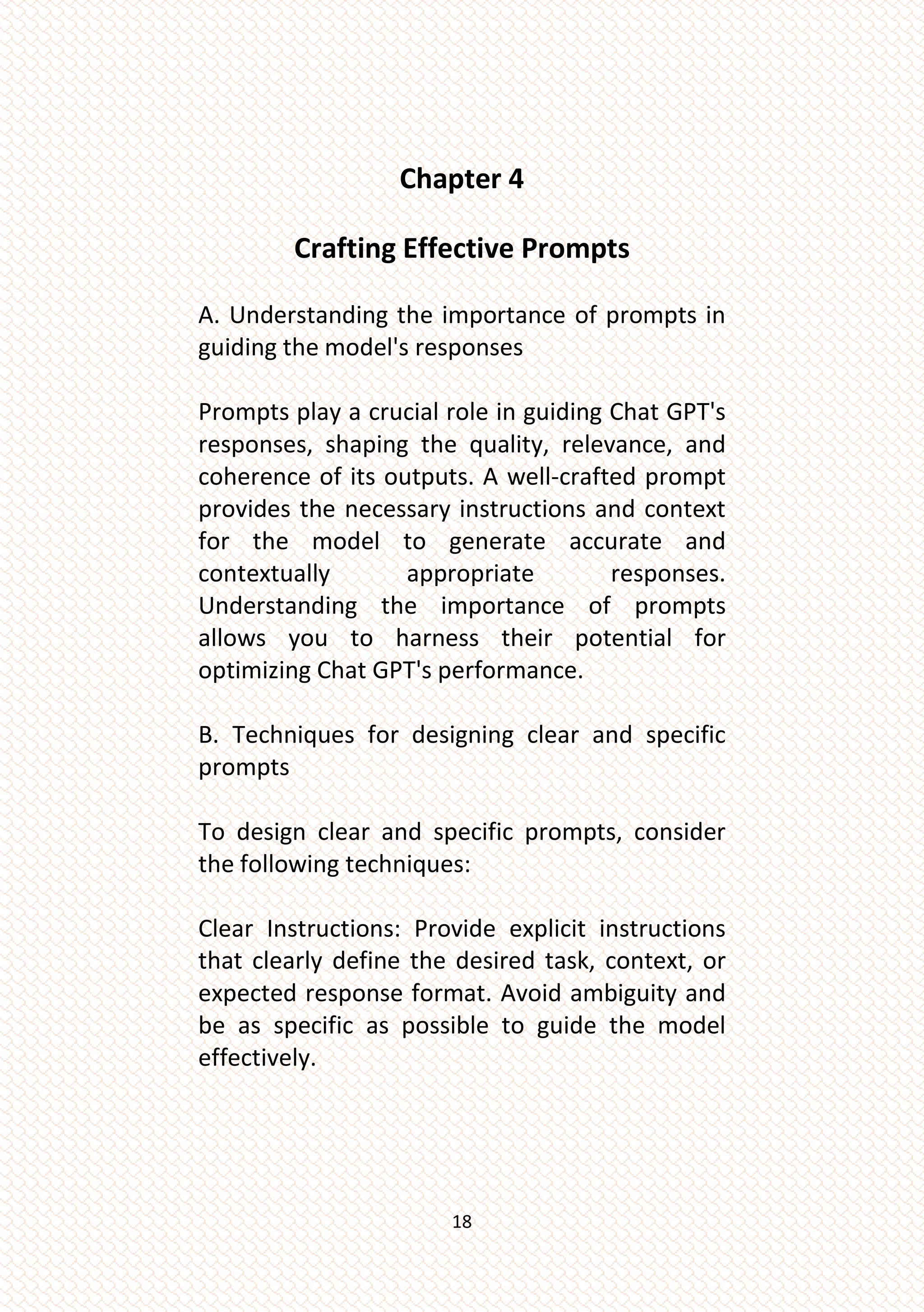 18
Chapter 4
Crafting Effective Prompts
A. Understanding the importance of prompts in
guiding the model's responses
Prompts play a crucial role in guiding Chat GPT's
responses, shaping the quality, relevance, and
coherence of its outputs. A well-crafted prompt
provides the necessary instructions and context
for the model to generate accurate and
contextually appropriate responses.
Understanding the importance of prompts
allows you to harness their potential for
optimizing Chat GPT's performance.
B. Techniques for designing clear and specific
prompts
To design clear and specific prompts, consider
the following techniques:
Clear Instructions: Provide explicit instructions
that clearly define the desired task, context, or
expected response format. Avoid ambiguity and
be as specific as possible to guide the model
effectively.
 