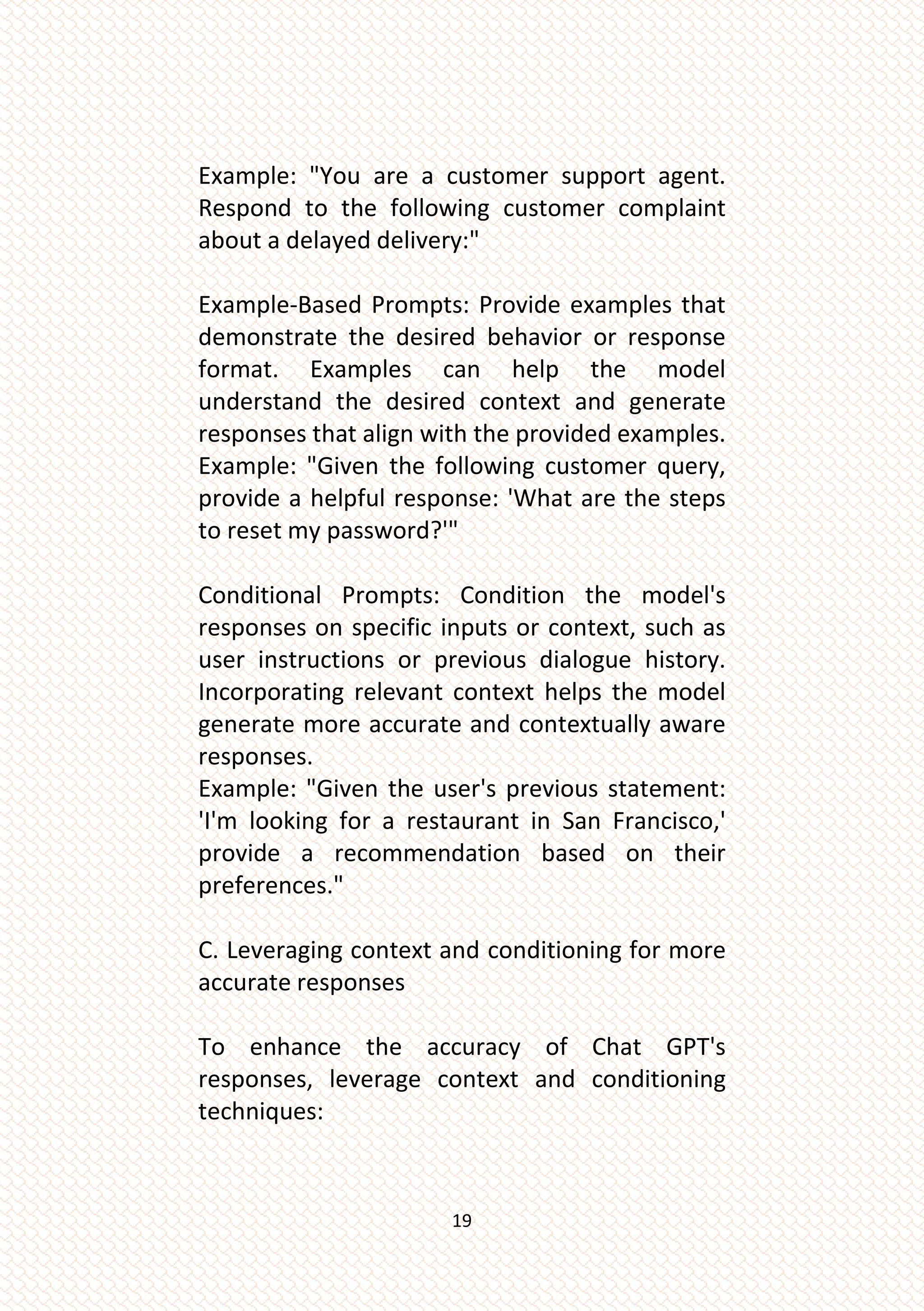 19
Example: "You are a customer support agent.
Respond to the following customer complaint
about a delayed delivery:"
Example-Based Prompts: Provide examples that
demonstrate the desired behavior or response
format. Examples can help the model
understand the desired context and generate
responses that align with the provided examples.
Example: "Given the following customer query,
provide a helpful response: 'What are the steps
to reset my password?'"
Conditional Prompts: Condition the model's
responses on specific inputs or context, such as
user instructions or previous dialogue history.
Incorporating relevant context helps the model
generate more accurate and contextually aware
responses.
Example: "Given the user's previous statement:
'I'm looking for a restaurant in San Francisco,'
provide a recommendation based on their
preferences."
C. Leveraging context and conditioning for more
accurate responses
To enhance the accuracy of Chat GPT's
responses, leverage context and conditioning
techniques:
 