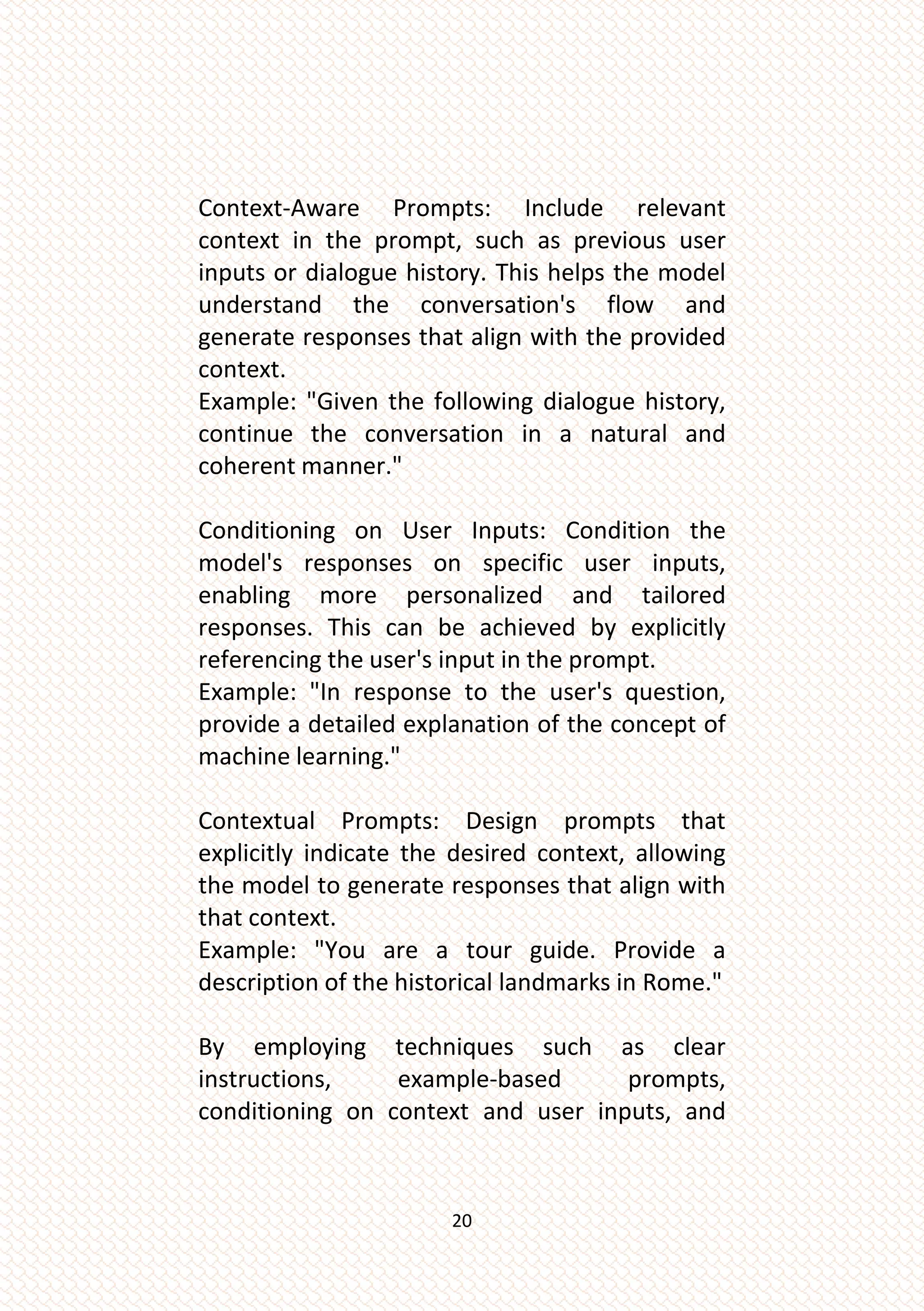 20
Context-Aware Prompts: Include relevant
context in the prompt, such as previous user
inputs or dialogue history. This helps the model
understand the conversation's flow and
generate responses that align with the provided
context.
Example: "Given the following dialogue history,
continue the conversation in a natural and
coherent manner."
Conditioning on User Inputs: Condition the
model's responses on specific user inputs,
enabling more personalized and tailored
responses. This can be achieved by explicitly
referencing the user's input in the prompt.
Example: "In response to the user's question,
provide a detailed explanation of the concept of
machine learning."
Contextual Prompts: Design prompts that
explicitly indicate the desired context, allowing
the model to generate responses that align with
that context.
Example: "You are a tour guide. Provide a
description of the historical landmarks in Rome."
By employing techniques such as clear
instructions, example-based prompts,
conditioning on context and user inputs, and
 