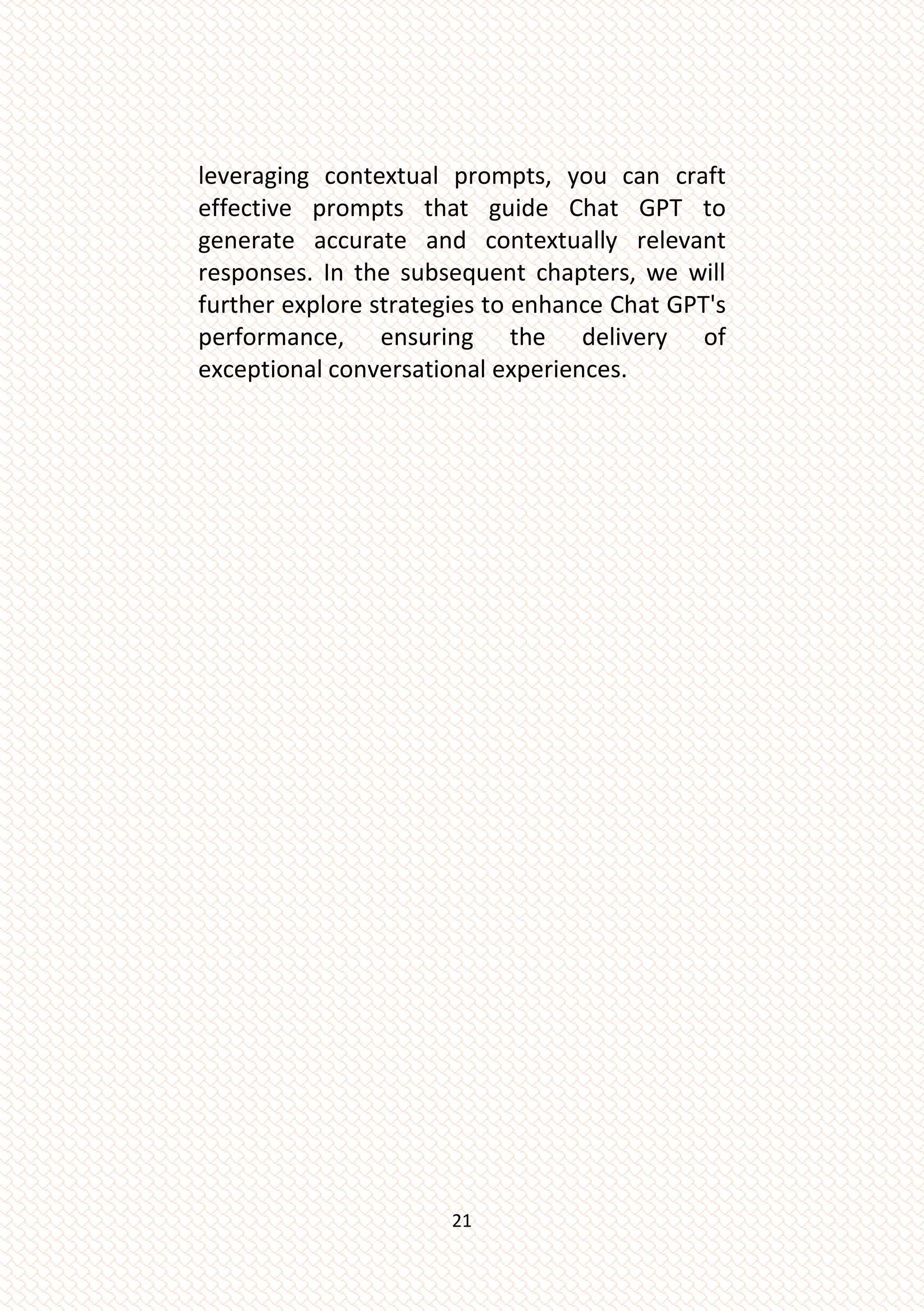 21
leveraging contextual prompts, you can craft
effective prompts that guide Chat GPT to
generate accurate and contextually relevant
responses. In the subsequent chapters, we will
further explore strategies to enhance Chat GPT's
performance, ensuring the delivery of
exceptional conversational experiences.
 