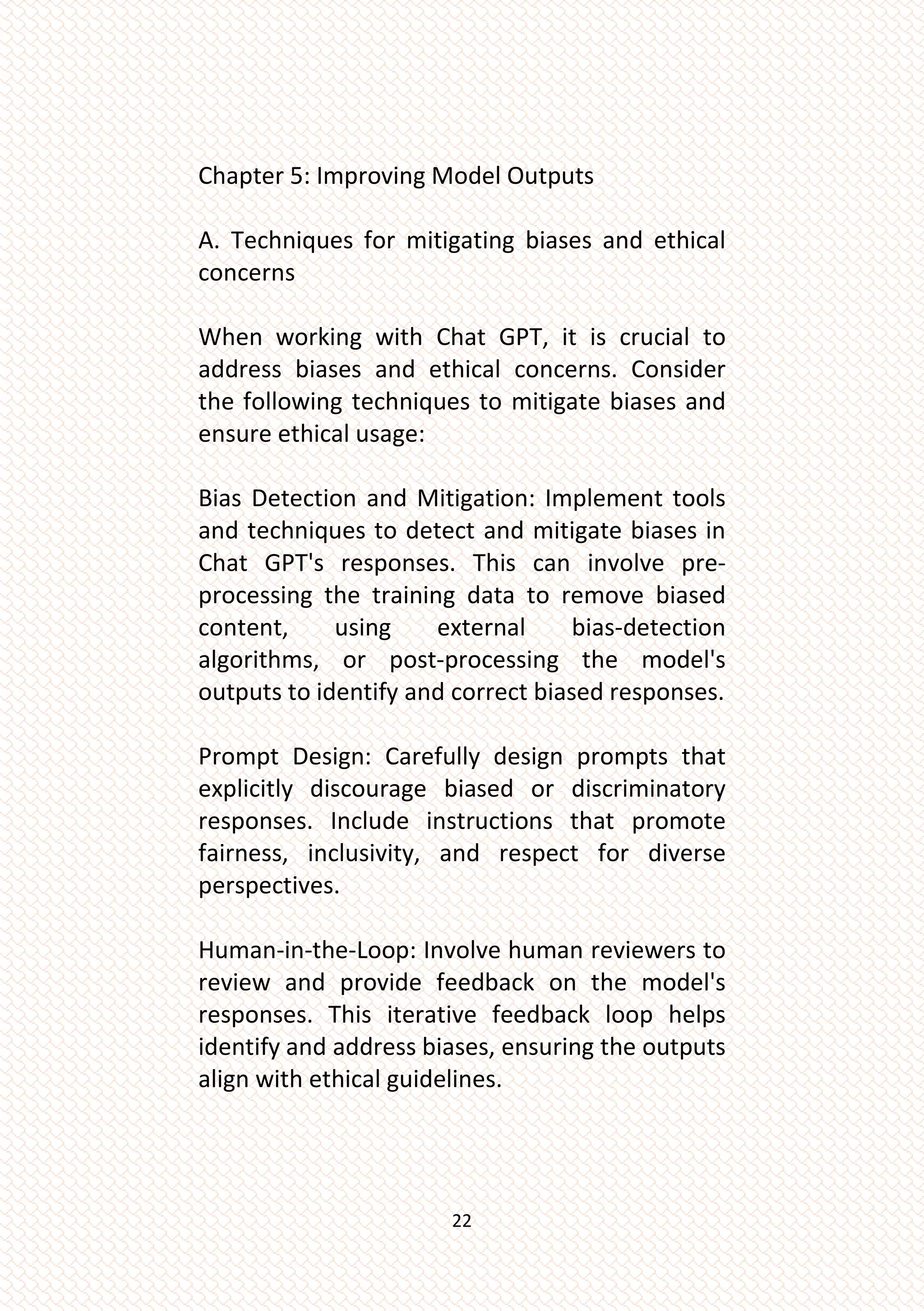 22
Chapter 5: Improving Model Outputs
A. Techniques for mitigating biases and ethical
concerns
When working with Chat GPT, it is crucial to
address biases and ethical concerns. Consider
the following techniques to mitigate biases and
ensure ethical usage:
Bias Detection and Mitigation: Implement tools
and techniques to detect and mitigate biases in
Chat GPT's responses. This can involve pre-
processing the training data to remove biased
content, using external bias-detection
algorithms, or post-processing the model's
outputs to identify and correct biased responses.
Prompt Design: Carefully design prompts that
explicitly discourage biased or discriminatory
responses. Include instructions that promote
fairness, inclusivity, and respect for diverse
perspectives.
Human-in-the-Loop: Involve human reviewers to
review and provide feedback on the model's
responses. This iterative feedback loop helps
identify and address biases, ensuring the outputs
align with ethical guidelines.
 