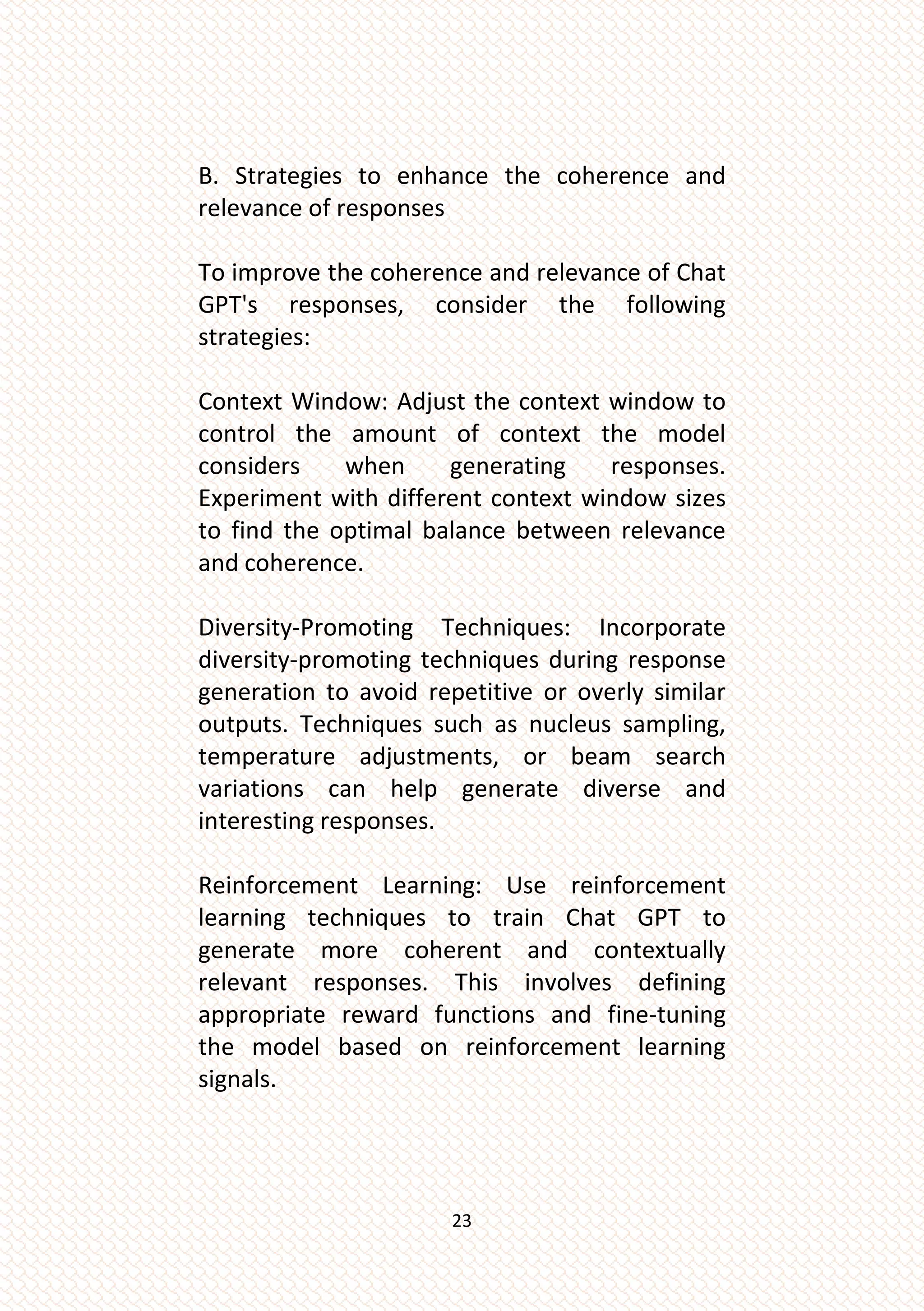 23
B. Strategies to enhance the coherence and
relevance of responses
To improve the coherence and relevance of Chat
GPT's responses, consider the following
strategies:
Context Window: Adjust the context window to
control the amount of context the model
considers when generating responses.
Experiment with different context window sizes
to find the optimal balance between relevance
and coherence.
Diversity-Promoting Techniques: Incorporate
diversity-promoting techniques during response
generation to avoid repetitive or overly similar
outputs. Techniques such as nucleus sampling,
temperature adjustments, or beam search
variations can help generate diverse and
interesting responses.
Reinforcement Learning: Use reinforcement
learning techniques to train Chat GPT to
generate more coherent and contextually
relevant responses. This involves defining
appropriate reward functions and fine-tuning
the model based on reinforcement learning
signals.
 