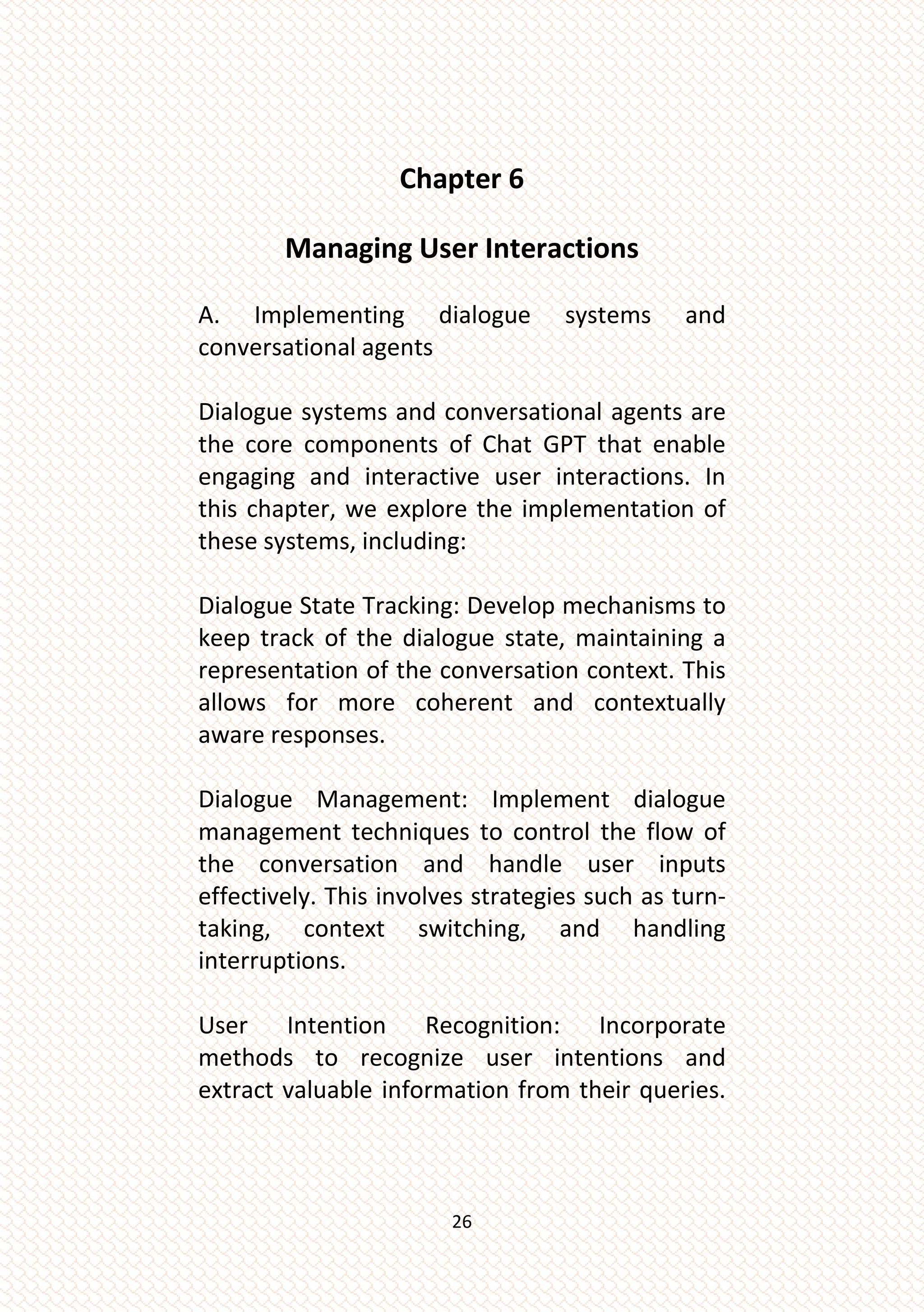 26
Chapter 6
Managing User Interactions
A. Implementing dialogue systems and
conversational agents
Dialogue systems and conversational agents are
the core components of Chat GPT that enable
engaging and interactive user interactions. In
this chapter, we explore the implementation of
these systems, including:
Dialogue State Tracking: Develop mechanisms to
keep track of the dialogue state, maintaining a
representation of the conversation context. This
allows for more coherent and contextually
aware responses.
Dialogue Management: Implement dialogue
management techniques to control the flow of
the conversation and handle user inputs
effectively. This involves strategies such as turn-
taking, context switching, and handling
interruptions.
User Intention Recognition: Incorporate
methods to recognize user intentions and
extract valuable information from their queries.
 
