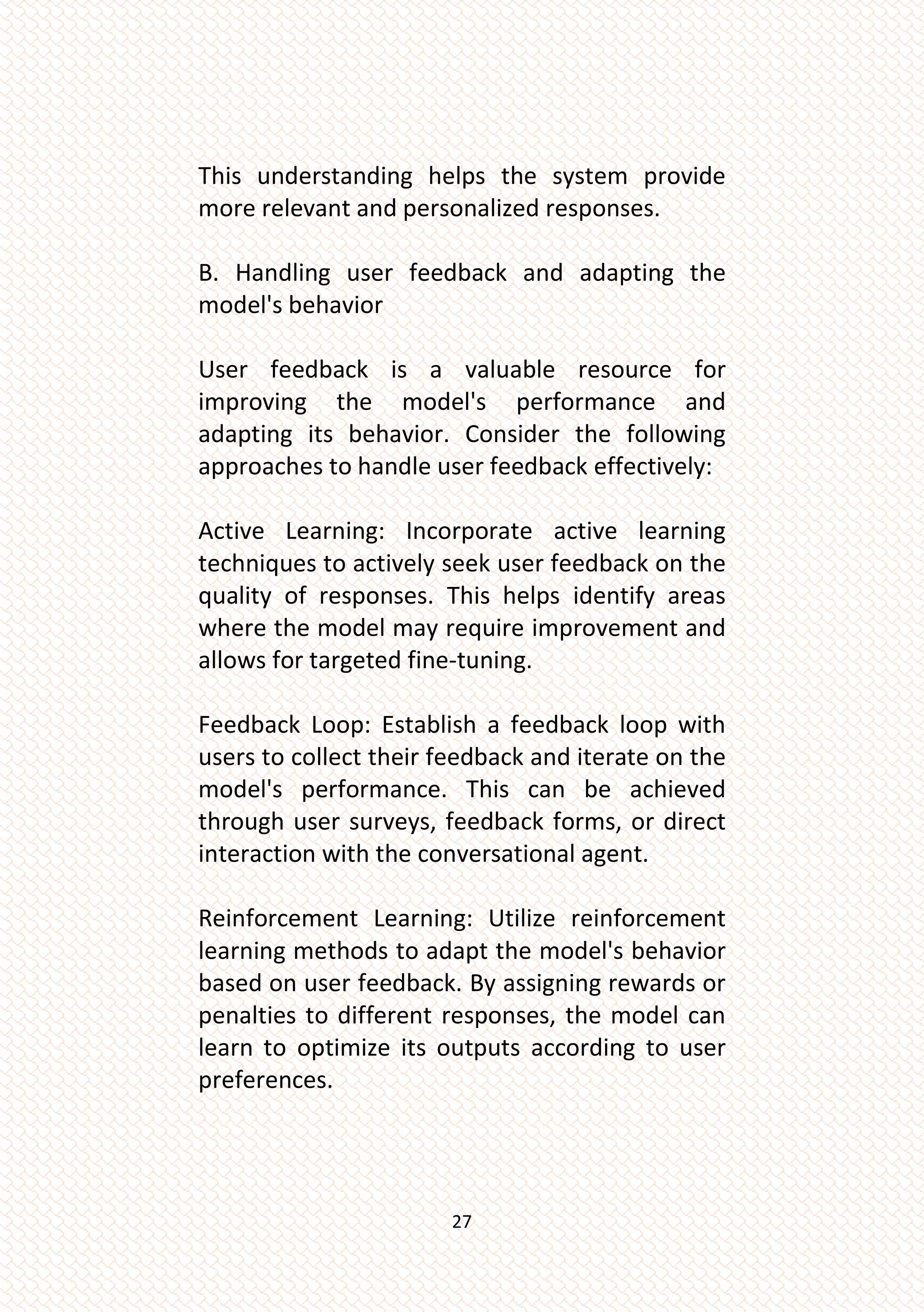 27
This understanding helps the system provide
more relevant and personalized responses.
B. Handling user feedback and adapting the
model's behavior
User feedback is a valuable resource for
improving the model's performance and
adapting its behavior. Consider the following
approaches to handle user feedback effectively:
Active Learning: Incorporate active learning
techniques to actively seek user feedback on the
quality of responses. This helps identify areas
where the model may require improvement and
allows for targeted fine-tuning.
Feedback Loop: Establish a feedback loop with
users to collect their feedback and iterate on the
model's performance. This can be achieved
through user surveys, feedback forms, or direct
interaction with the conversational agent.
Reinforcement Learning: Utilize reinforcement
learning methods to adapt the model's behavior
based on user feedback. By assigning rewards or
penalties to different responses, the model can
learn to optimize its outputs according to user
preferences.
 