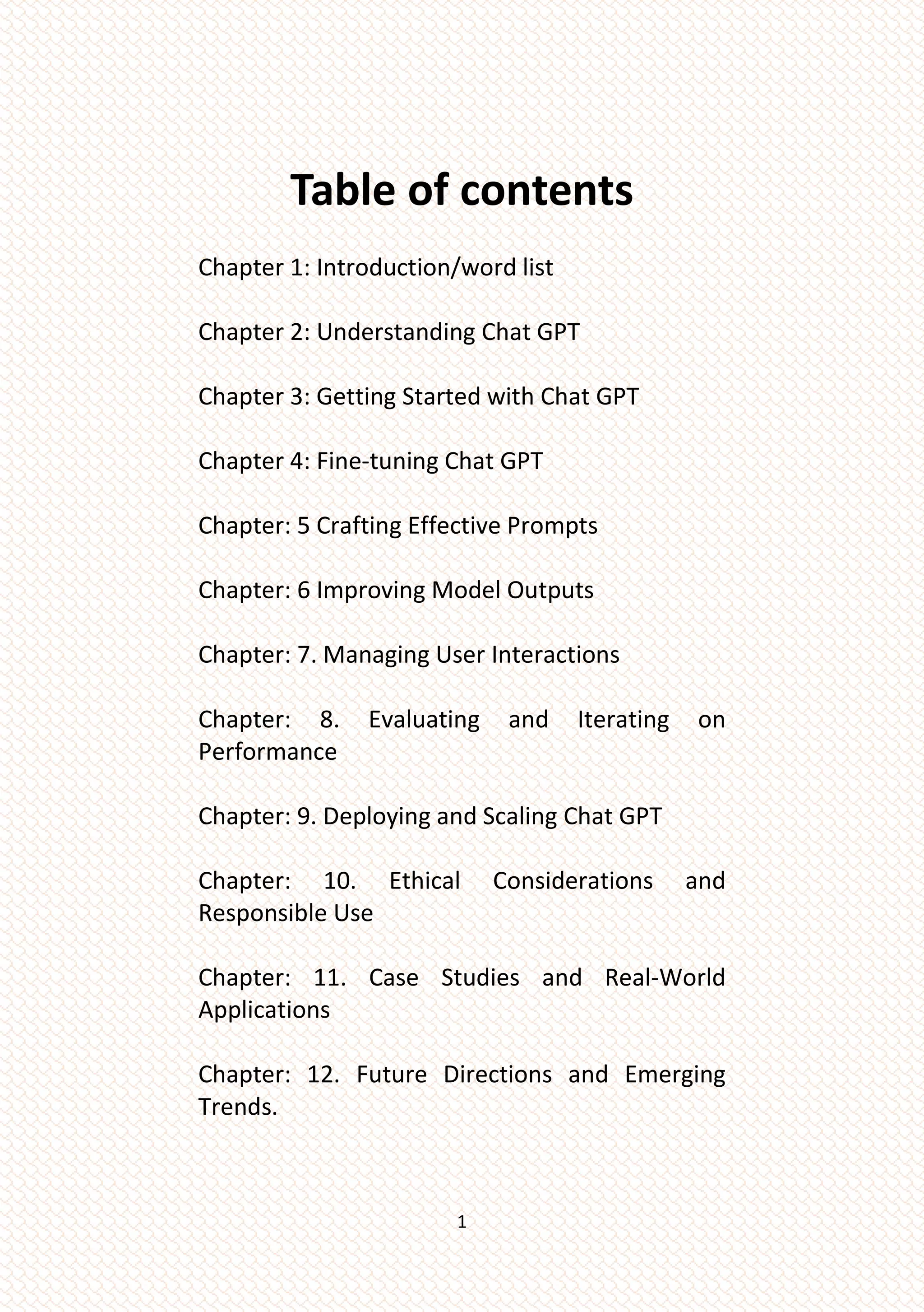 1
Table of contents
Chapter 1: Introduction/word list
Chapter 2: Understanding Chat GPT
Chapter 3: Getting Started with Chat GPT
Chapter 4: Fine-tuning Chat GPT
Chapter: 5 Crafting Effective Prompts
Chapter: 6 Improving Model Outputs
Chapter: 7. Managing User Interactions
Chapter: 8. Evaluating and Iterating on
Performance
Chapter: 9. Deploying and Scaling Chat GPT
Chapter: 10. Ethical Considerations and
Responsible Use
Chapter: 11. Case Studies and Real-World
Applications
Chapter: 12. Future Directions and Emerging
Trends.
 
