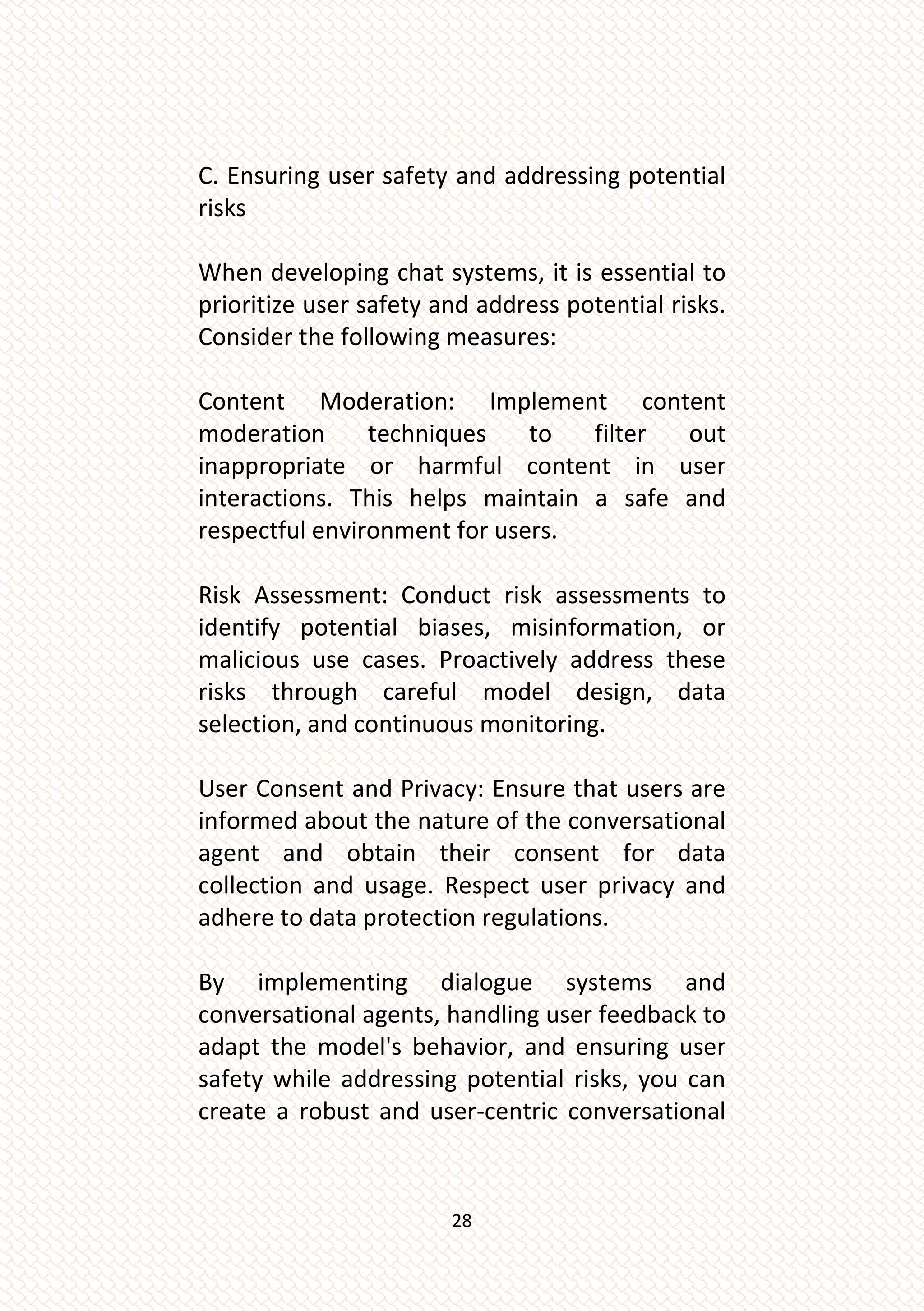 28
C. Ensuring user safety and addressing potential
risks
When developing chat systems, it is essential to
prioritize user safety and address potential risks.
Consider the following measures:
Content Moderation: Implement content
moderation techniques to filter out
inappropriate or harmful content in user
interactions. This helps maintain a safe and
respectful environment for users.
Risk Assessment: Conduct risk assessments to
identify potential biases, misinformation, or
malicious use cases. Proactively address these
risks through careful model design, data
selection, and continuous monitoring.
User Consent and Privacy: Ensure that users are
informed about the nature of the conversational
agent and obtain their consent for data
collection and usage. Respect user privacy and
adhere to data protection regulations.
By implementing dialogue systems and
conversational agents, handling user feedback to
adapt the model's behavior, and ensuring user
safety while addressing potential risks, you can
create a robust and user-centric conversational
 