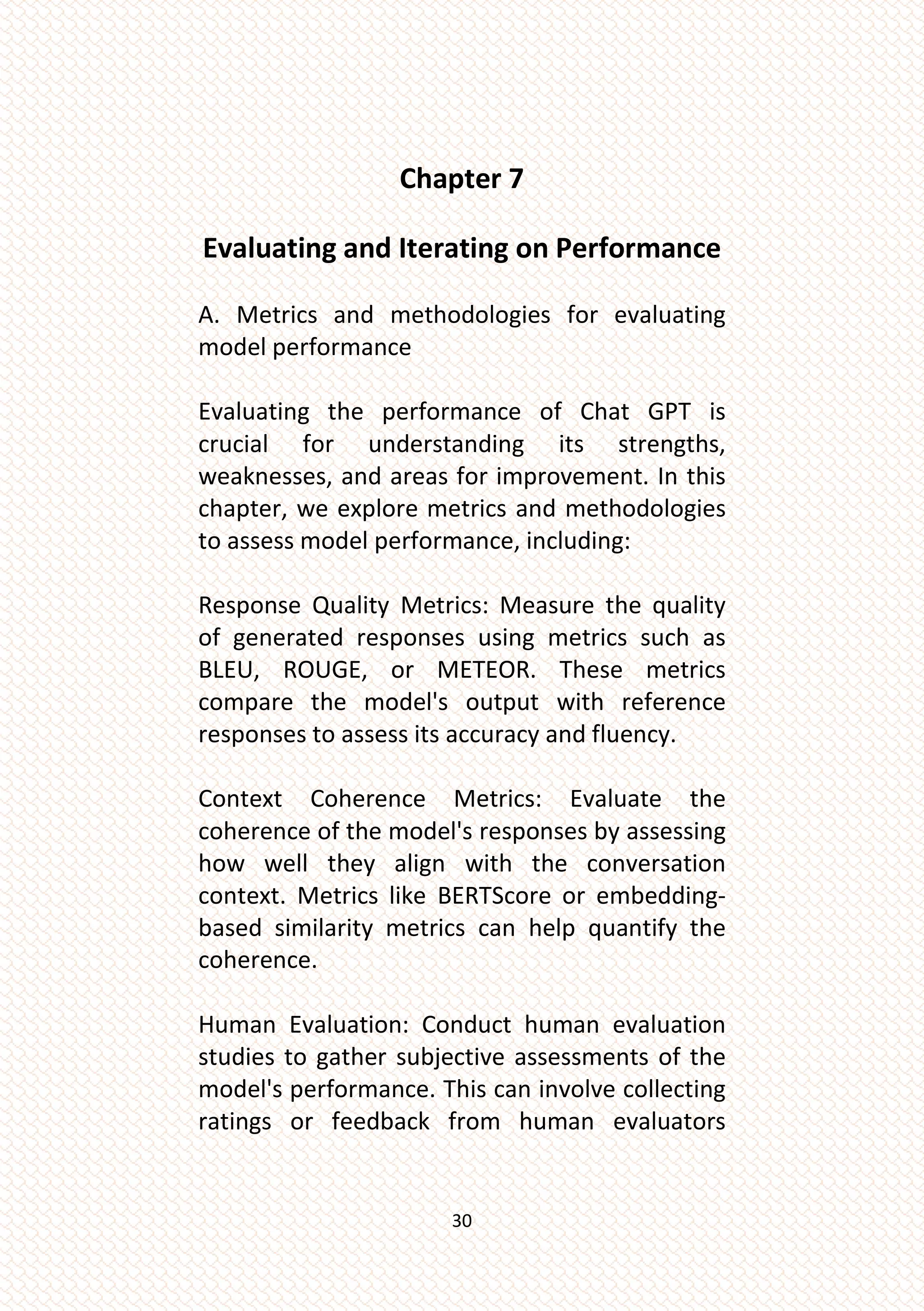 30
Chapter 7
Evaluating and Iterating on Performance
A. Metrics and methodologies for evaluating
model performance
Evaluating the performance of Chat GPT is
crucial for understanding its strengths,
weaknesses, and areas for improvement. In this
chapter, we explore metrics and methodologies
to assess model performance, including:
Response Quality Metrics: Measure the quality
of generated responses using metrics such as
BLEU, ROUGE, or METEOR. These metrics
compare the model's output with reference
responses to assess its accuracy and fluency.
Context Coherence Metrics: Evaluate the
coherence of the model's responses by assessing
how well they align with the conversation
context. Metrics like BERTScore or embedding-
based similarity metrics can help quantify the
coherence.
Human Evaluation: Conduct human evaluation
studies to gather subjective assessments of the
model's performance. This can involve collecting
ratings or feedback from human evaluators
 
