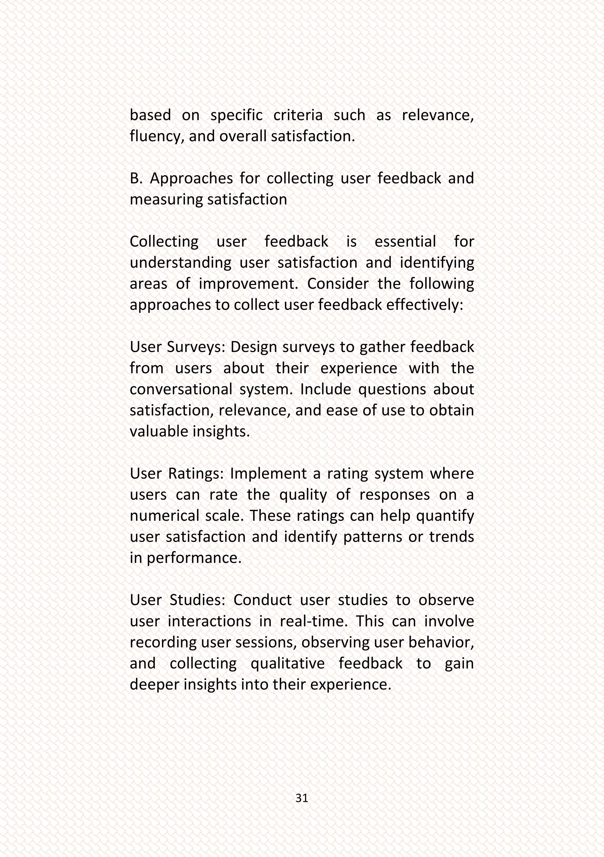 31
based on specific criteria such as relevance,
fluency, and overall satisfaction.
B. Approaches for collecting user feedback and
measuring satisfaction
Collecting user feedback is essential for
understanding user satisfaction and identifying
areas of improvement. Consider the following
approaches to collect user feedback effectively:
User Surveys: Design surveys to gather feedback
from users about their experience with the
conversational system. Include questions about
satisfaction, relevance, and ease of use to obtain
valuable insights.
User Ratings: Implement a rating system where
users can rate the quality of responses on a
numerical scale. These ratings can help quantify
user satisfaction and identify patterns or trends
in performance.
User Studies: Conduct user studies to observe
user interactions in real-time. This can involve
recording user sessions, observing user behavior,
and collecting qualitative feedback to gain
deeper insights into their experience.
 