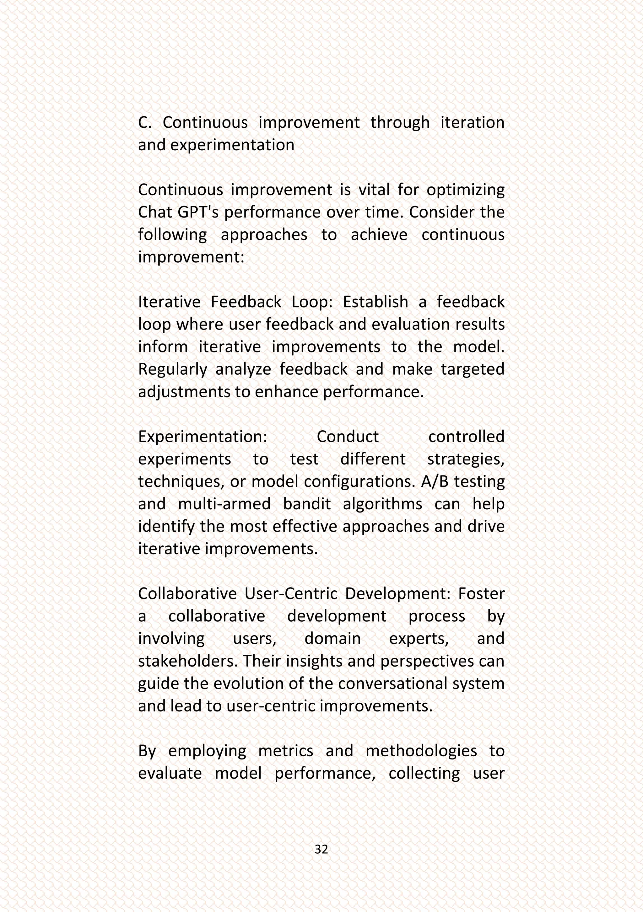 32
C. Continuous improvement through iteration
and experimentation
Continuous improvement is vital for optimizing
Chat GPT's performance over time. Consider the
following approaches to achieve continuous
improvement:
Iterative Feedback Loop: Establish a feedback
loop where user feedback and evaluation results
inform iterative improvements to the model.
Regularly analyze feedback and make targeted
adjustments to enhance performance.
Experimentation: Conduct controlled
experiments to test different strategies,
techniques, or model configurations. A/B testing
and multi-armed bandit algorithms can help
identify the most effective approaches and drive
iterative improvements.
Collaborative User-Centric Development: Foster
a collaborative development process by
involving users, domain experts, and
stakeholders. Their insights and perspectives can
guide the evolution of the conversational system
and lead to user-centric improvements.
By employing metrics and methodologies to
evaluate model performance, collecting user
 