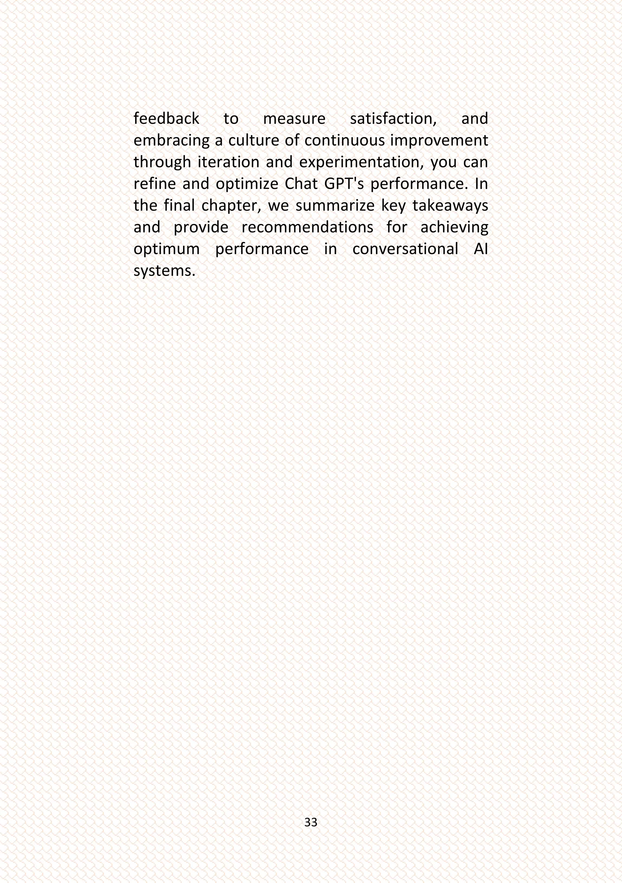 33
feedback to measure satisfaction, and
embracing a culture of continuous improvement
through iteration and experimentation, you can
refine and optimize Chat GPT's performance. In
the final chapter, we summarize key takeaways
and provide recommendations for achieving
optimum performance in conversational AI
systems.
 