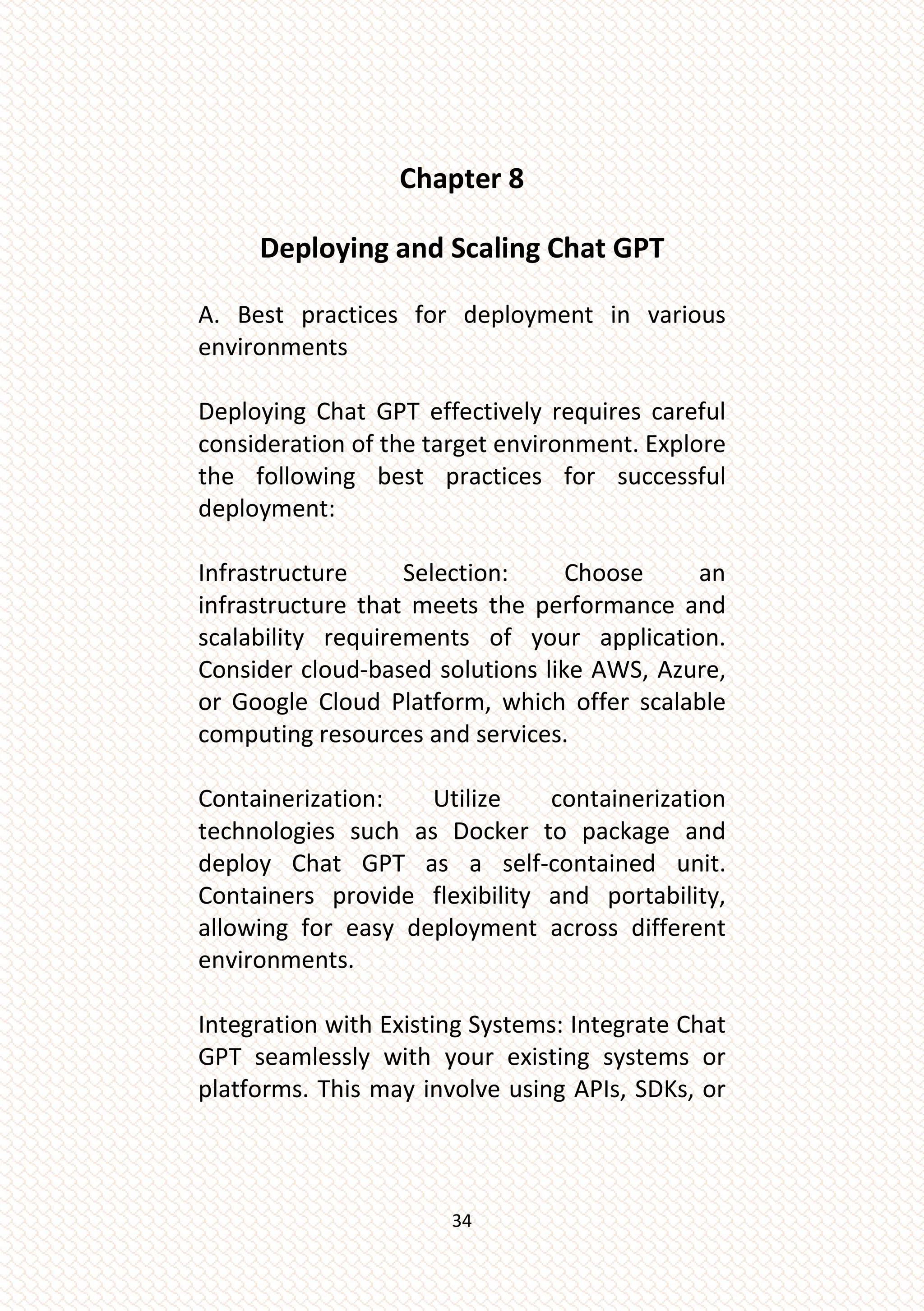 34
Chapter 8
Deploying and Scaling Chat GPT
A. Best practices for deployment in various
environments
Deploying Chat GPT effectively requires careful
consideration of the target environment. Explore
the following best practices for successful
deployment:
Infrastructure Selection: Choose an
infrastructure that meets the performance and
scalability requirements of your application.
Consider cloud-based solutions like AWS, Azure,
or Google Cloud Platform, which offer scalable
computing resources and services.
Containerization: Utilize containerization
technologies such as Docker to package and
deploy Chat GPT as a self-contained unit.
Containers provide flexibility and portability,
allowing for easy deployment across different
environments.
Integration with Existing Systems: Integrate Chat
GPT seamlessly with your existing systems or
platforms. This may involve using APIs, SDKs, or
 