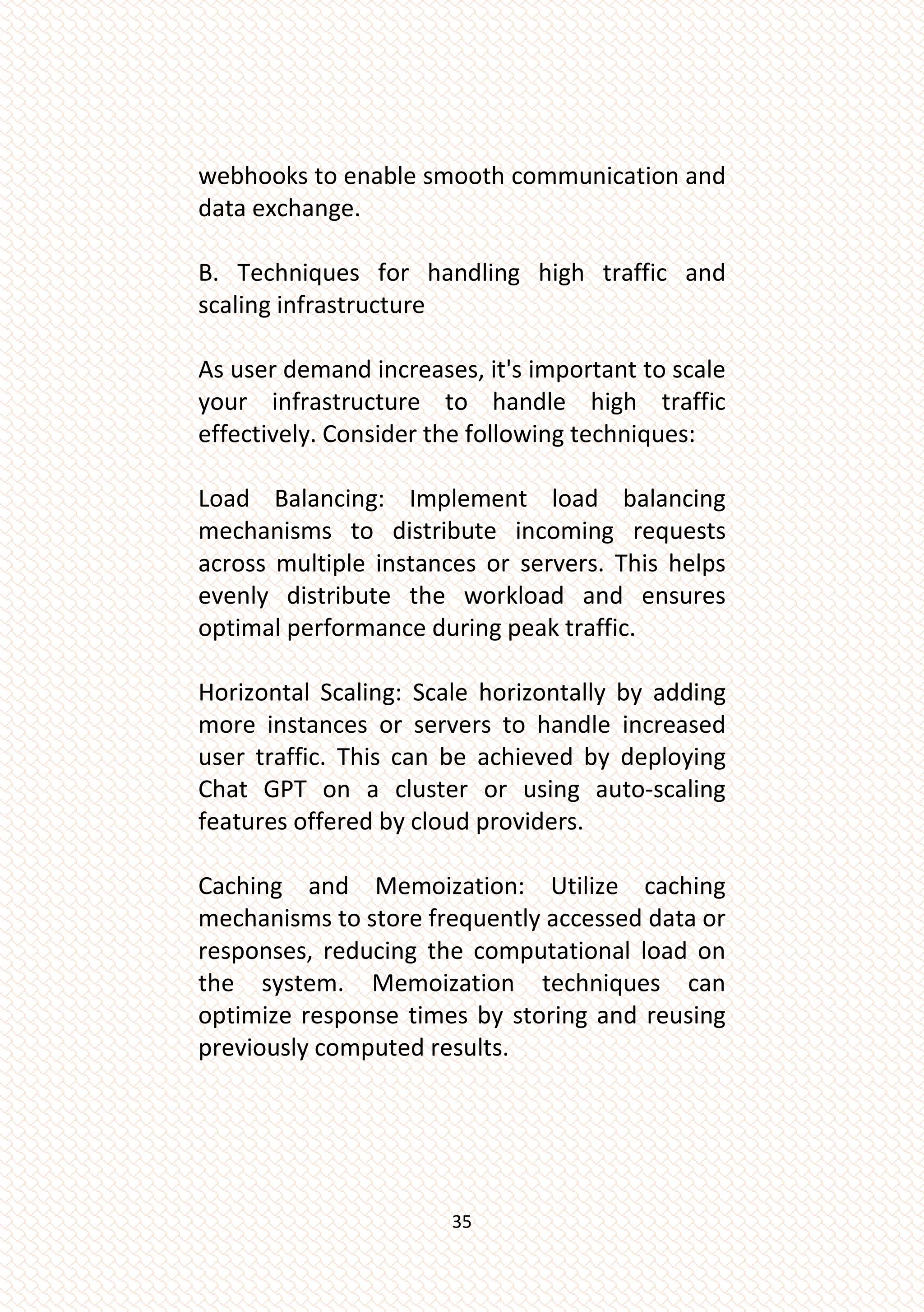 35
webhooks to enable smooth communication and
data exchange.
B. Techniques for handling high traffic and
scaling infrastructure
As user demand increases, it's important to scale
your infrastructure to handle high traffic
effectively. Consider the following techniques:
Load Balancing: Implement load balancing
mechanisms to distribute incoming requests
across multiple instances or servers. This helps
evenly distribute the workload and ensures
optimal performance during peak traffic.
Horizontal Scaling: Scale horizontally by adding
more instances or servers to handle increased
user traffic. This can be achieved by deploying
Chat GPT on a cluster or using auto-scaling
features offered by cloud providers.
Caching and Memoization: Utilize caching
mechanisms to store frequently accessed data or
responses, reducing the computational load on
the system. Memoization techniques can
optimize response times by storing and reusing
previously computed results.
 