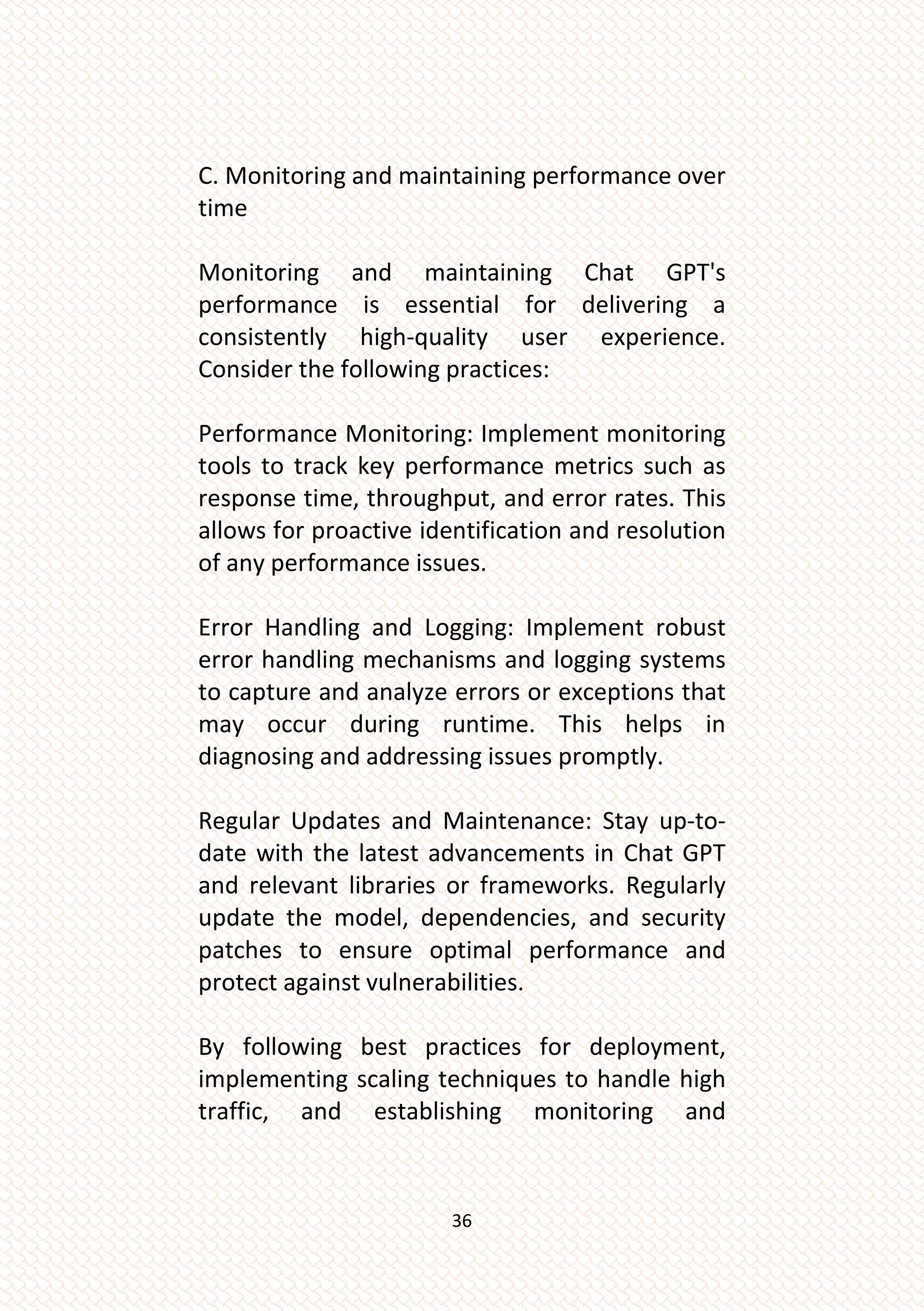 36
C. Monitoring and maintaining performance over
time
Monitoring and maintaining Chat GPT's
performance is essential for delivering a
consistently high-quality user experience.
Consider the following practices:
Performance Monitoring: Implement monitoring
tools to track key performance metrics such as
response time, throughput, and error rates. This
allows for proactive identification and resolution
of any performance issues.
Error Handling and Logging: Implement robust
error handling mechanisms and logging systems
to capture and analyze errors or exceptions that
may occur during runtime. This helps in
diagnosing and addressing issues promptly.
Regular Updates and Maintenance: Stay up-to-
date with the latest advancements in Chat GPT
and relevant libraries or frameworks. Regularly
update the model, dependencies, and security
patches to ensure optimal performance and
protect against vulnerabilities.
By following best practices for deployment,
implementing scaling techniques to handle high
traffic, and establishing monitoring and
 