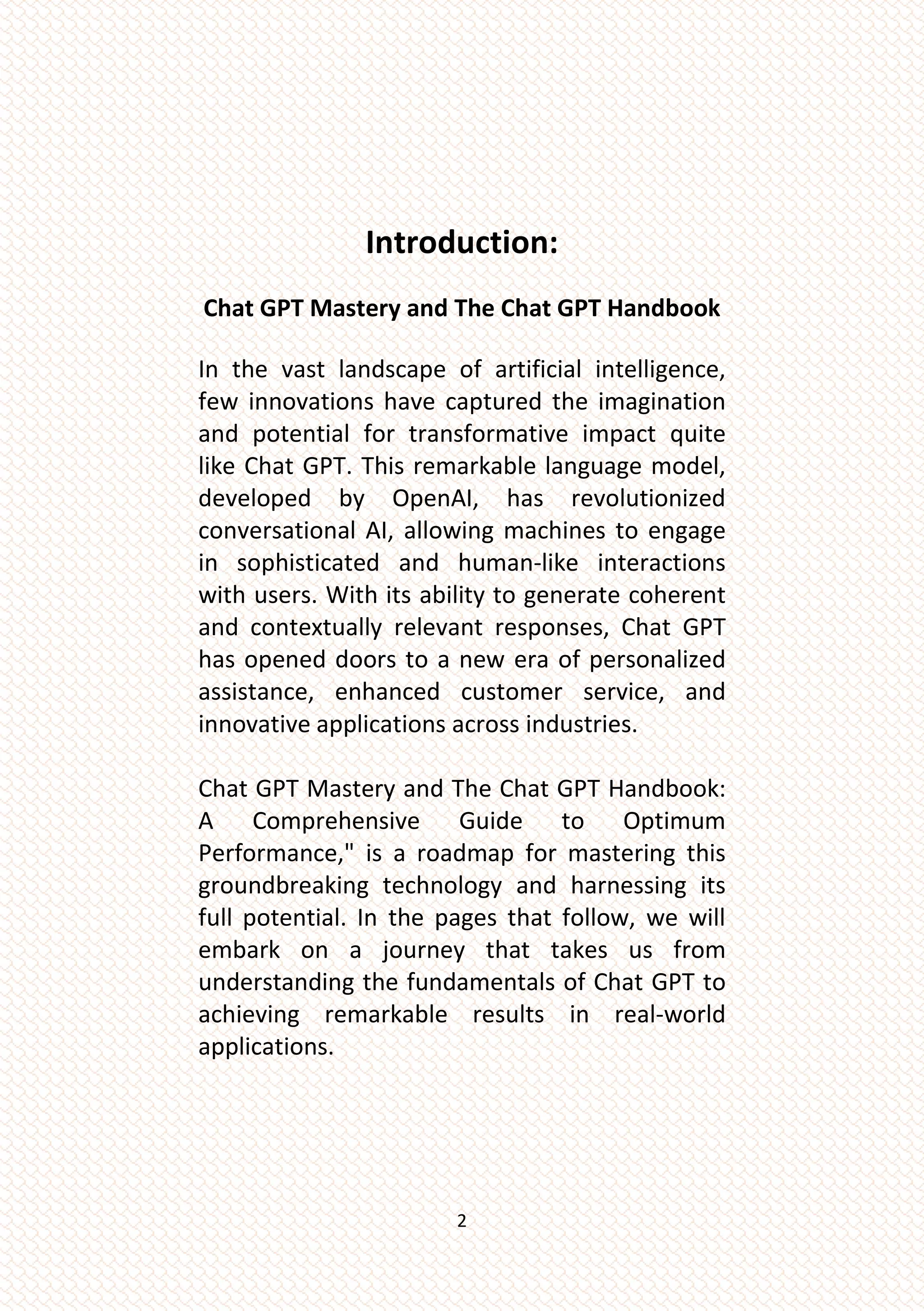 2
Introduction:
Chat GPT Mastery and The Chat GPT Handbook
In the vast landscape of artificial intelligence,
few innovations have captured the imagination
and potential for transformative impact quite
like Chat GPT. This remarkable language model,
developed by OpenAI, has revolutionized
conversational AI, allowing machines to engage
in sophisticated and human-like interactions
with users. With its ability to generate coherent
and contextually relevant responses, Chat GPT
has opened doors to a new era of personalized
assistance, enhanced customer service, and
innovative applications across industries.
Chat GPT Mastery and The Chat GPT Handbook:
A Comprehensive Guide to Optimum
Performance," is a roadmap for mastering this
groundbreaking technology and harnessing its
full potential. In the pages that follow, we will
embark on a journey that takes us from
understanding the fundamentals of Chat GPT to
achieving remarkable results in real-world
applications.
 