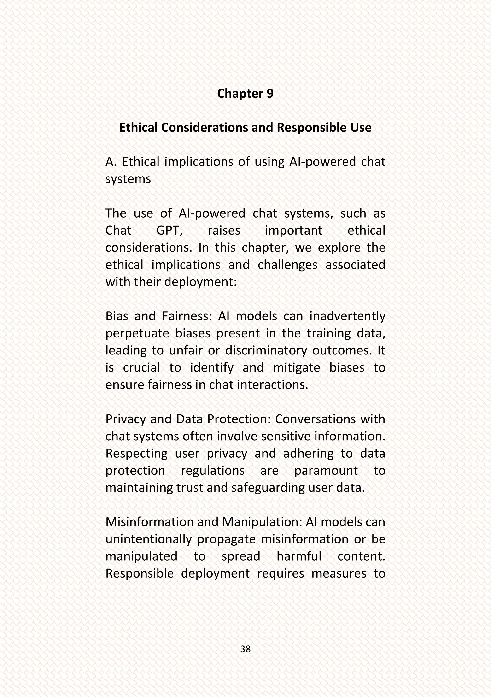 38
Chapter 9
Ethical Considerations and Responsible Use
A. Ethical implications of using AI-powered chat
systems
The use of AI-powered chat systems, such as
Chat GPT, raises important ethical
considerations. In this chapter, we explore the
ethical implications and challenges associated
with their deployment:
Bias and Fairness: AI models can inadvertently
perpetuate biases present in the training data,
leading to unfair or discriminatory outcomes. It
is crucial to identify and mitigate biases to
ensure fairness in chat interactions.
Privacy and Data Protection: Conversations with
chat systems often involve sensitive information.
Respecting user privacy and adhering to data
protection regulations are paramount to
maintaining trust and safeguarding user data.
Misinformation and Manipulation: AI models can
unintentionally propagate misinformation or be
manipulated to spread harmful content.
Responsible deployment requires measures to
 
