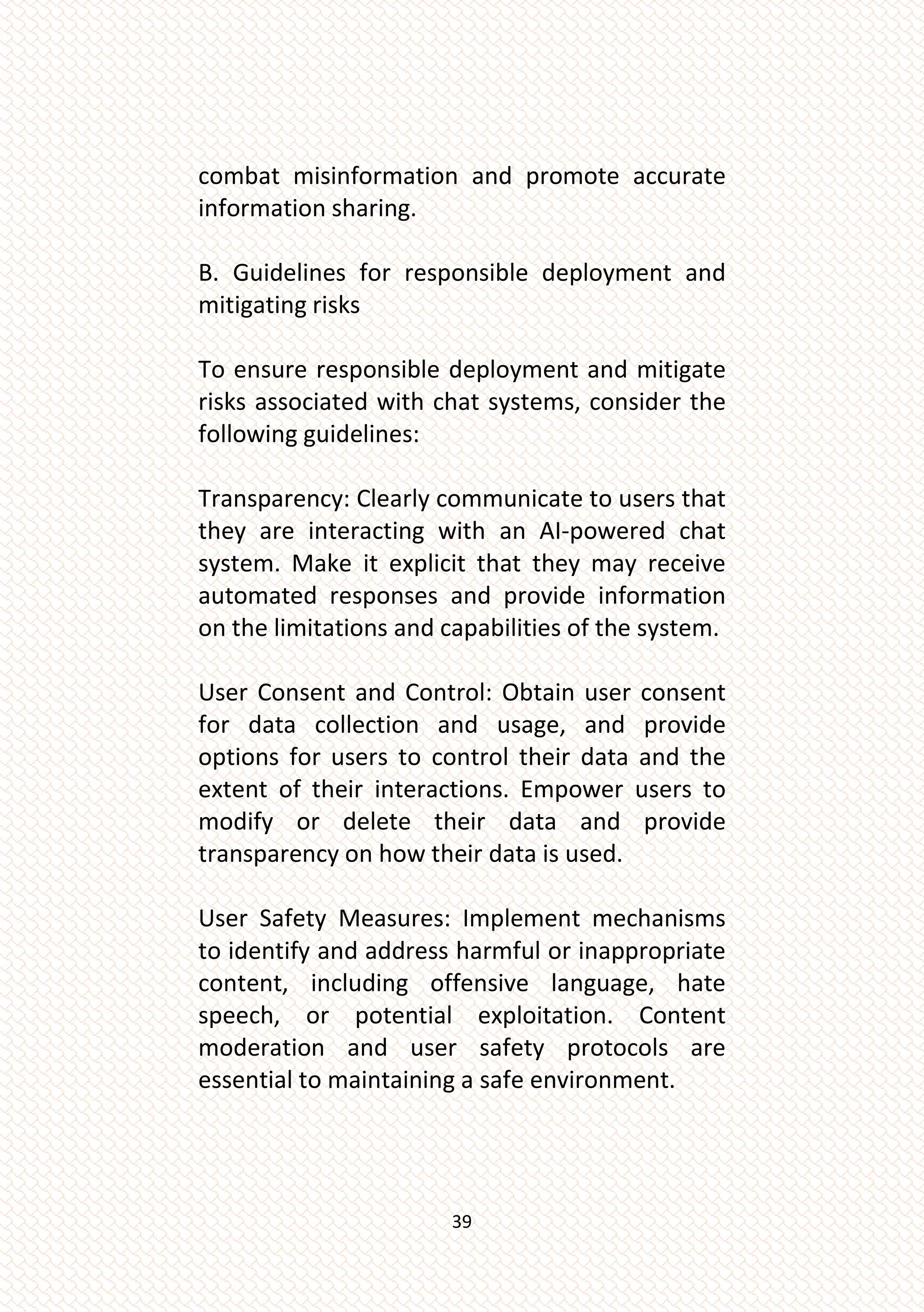39
combat misinformation and promote accurate
information sharing.
B. Guidelines for responsible deployment and
mitigating risks
To ensure responsible deployment and mitigate
risks associated with chat systems, consider the
following guidelines:
Transparency: Clearly communicate to users that
they are interacting with an AI-powered chat
system. Make it explicit that they may receive
automated responses and provide information
on the limitations and capabilities of the system.
User Consent and Control: Obtain user consent
for data collection and usage, and provide
options for users to control their data and the
extent of their interactions. Empower users to
modify or delete their data and provide
transparency on how their data is used.
User Safety Measures: Implement mechanisms
to identify and address harmful or inappropriate
content, including offensive language, hate
speech, or potential exploitation. Content
moderation and user safety protocols are
essential to maintaining a safe environment.
 