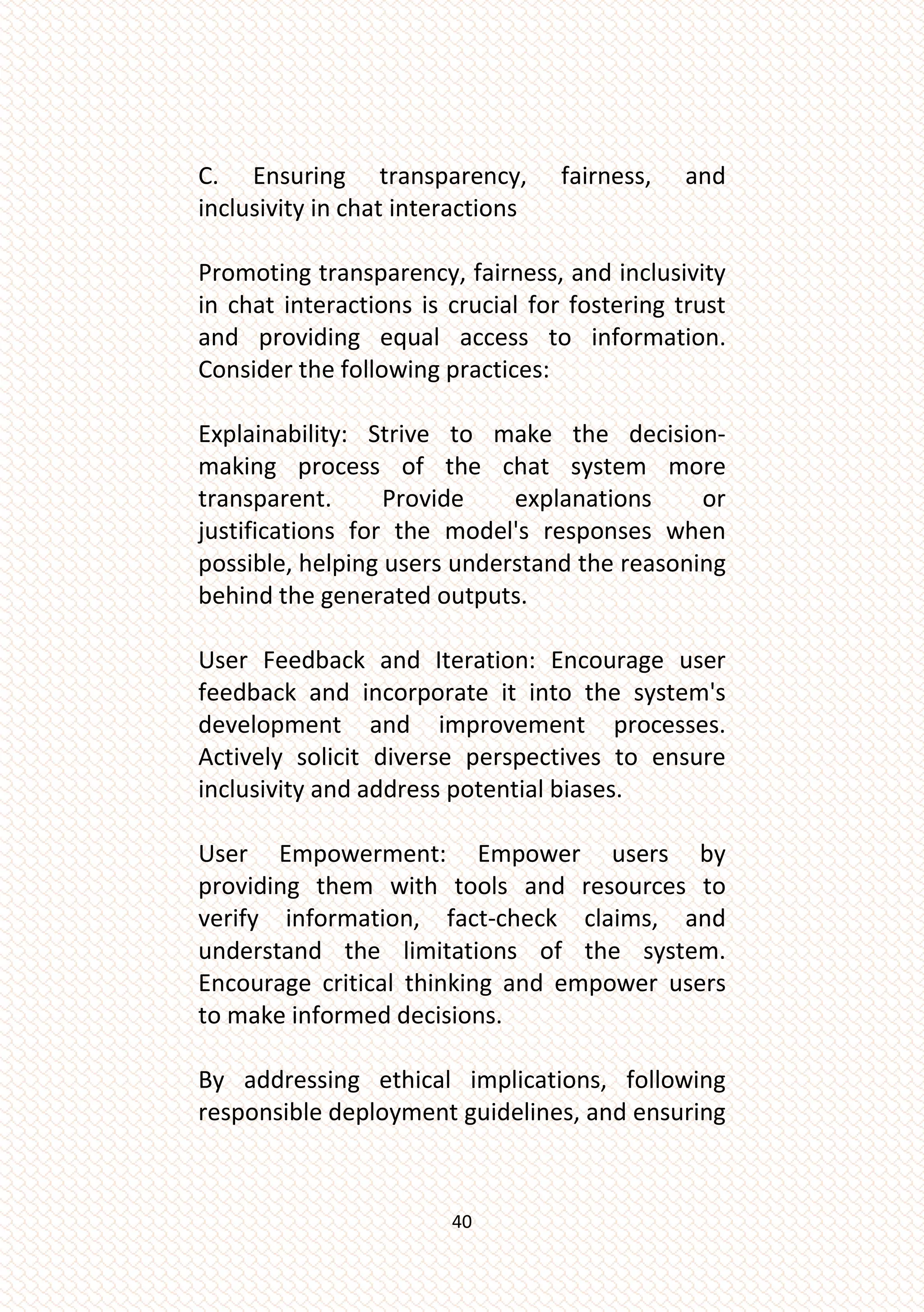 40
C. Ensuring transparency, fairness, and
inclusivity in chat interactions
Promoting transparency, fairness, and inclusivity
in chat interactions is crucial for fostering trust
and providing equal access to information.
Consider the following practices:
Explainability: Strive to make the decision-
making process of the chat system more
transparent. Provide explanations or
justifications for the model's responses when
possible, helping users understand the reasoning
behind the generated outputs.
User Feedback and Iteration: Encourage user
feedback and incorporate it into the system's
development and improvement processes.
Actively solicit diverse perspectives to ensure
inclusivity and address potential biases.
User Empowerment: Empower users by
providing them with tools and resources to
verify information, fact-check claims, and
understand the limitations of the system.
Encourage critical thinking and empower users
to make informed decisions.
By addressing ethical implications, following
responsible deployment guidelines, and ensuring
 