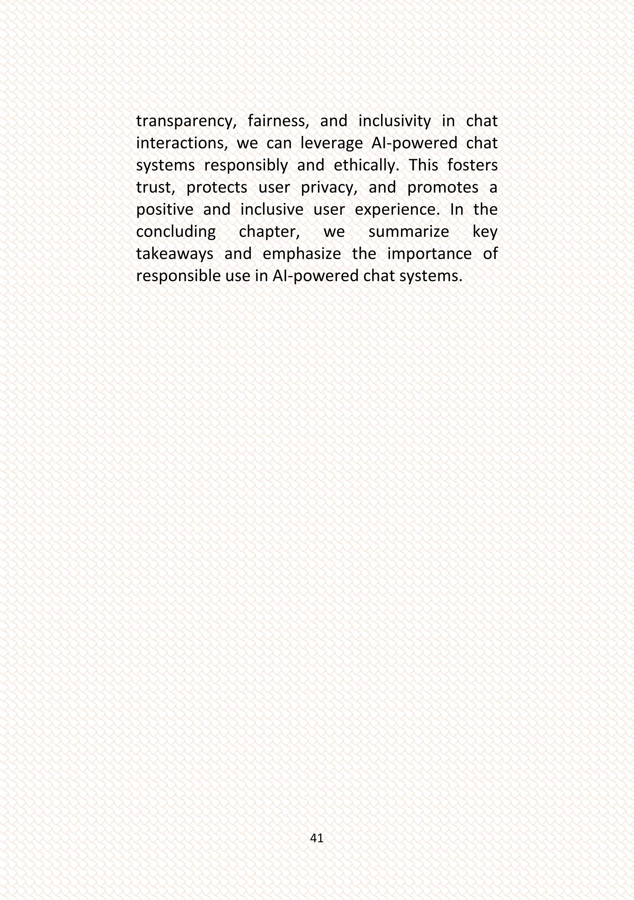 41
transparency, fairness, and inclusivity in chat
interactions, we can leverage AI-powered chat
systems responsibly and ethically. This fosters
trust, protects user privacy, and promotes a
positive and inclusive user experience. In the
concluding chapter, we summarize key
takeaways and emphasize the importance of
responsible use in AI-powered chat systems.
 