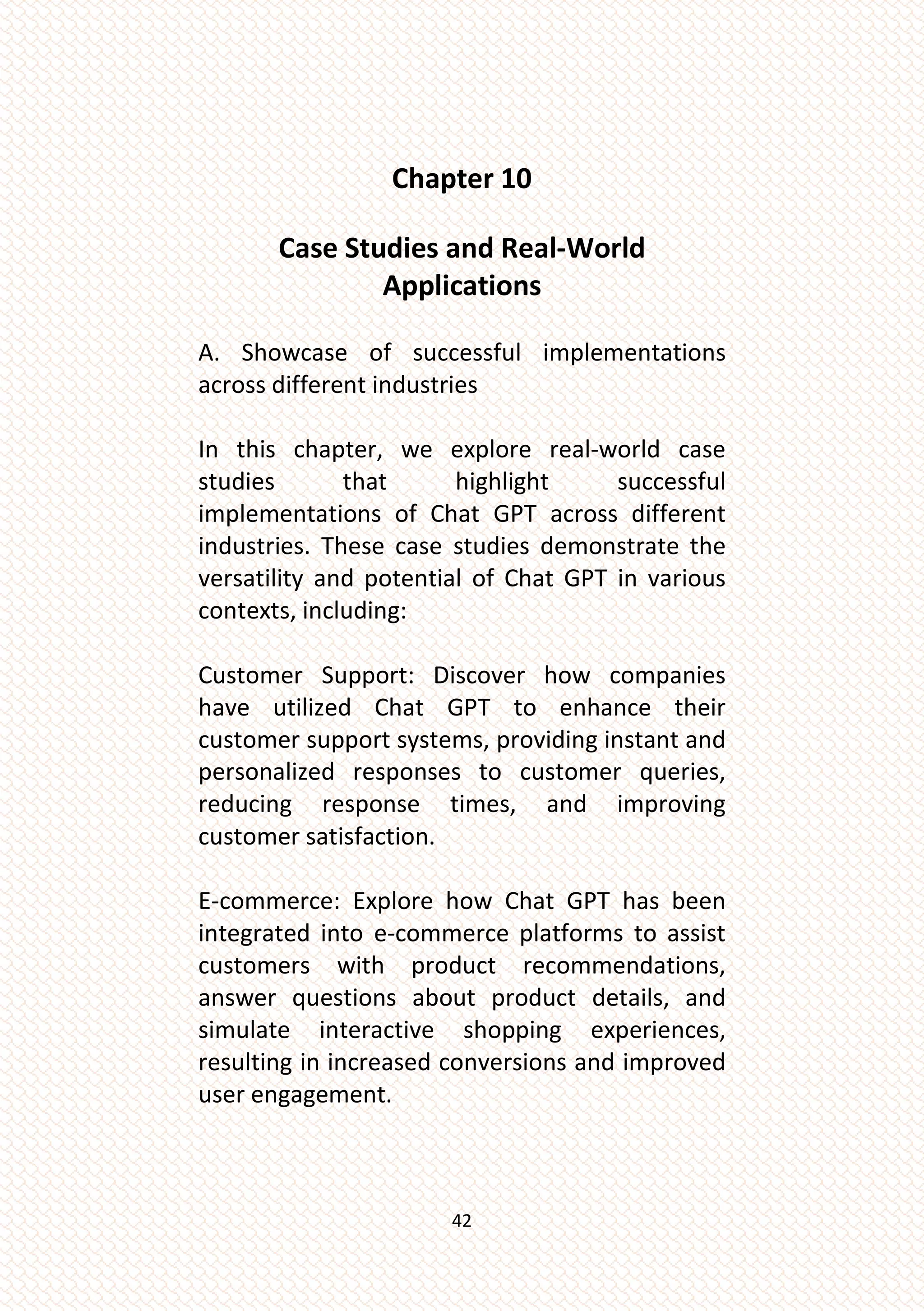 42
Chapter 10
Case Studies and Real-World
Applications
A. Showcase of successful implementations
across different industries
In this chapter, we explore real-world case
studies that highlight successful
implementations of Chat GPT across different
industries. These case studies demonstrate the
versatility and potential of Chat GPT in various
contexts, including:
Customer Support: Discover how companies
have utilized Chat GPT to enhance their
customer support systems, providing instant and
personalized responses to customer queries,
reducing response times, and improving
customer satisfaction.
E-commerce: Explore how Chat GPT has been
integrated into e-commerce platforms to assist
customers with product recommendations,
answer questions about product details, and
simulate interactive shopping experiences,
resulting in increased conversions and improved
user engagement.
 