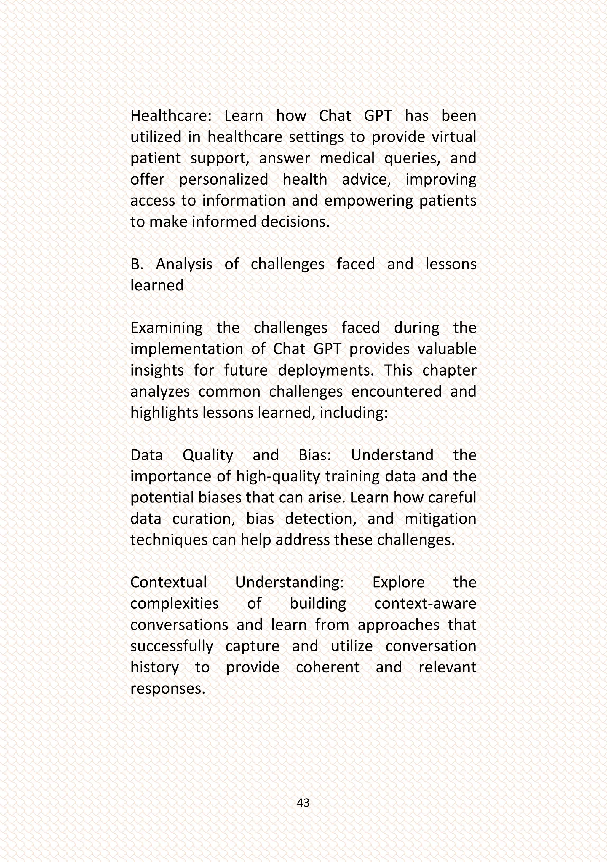 43
Healthcare: Learn how Chat GPT has been
utilized in healthcare settings to provide virtual
patient support, answer medical queries, and
offer personalized health advice, improving
access to information and empowering patients
to make informed decisions.
B. Analysis of challenges faced and lessons
learned
Examining the challenges faced during the
implementation of Chat GPT provides valuable
insights for future deployments. This chapter
analyzes common challenges encountered and
highlights lessons learned, including:
Data Quality and Bias: Understand the
importance of high-quality training data and the
potential biases that can arise. Learn how careful
data curation, bias detection, and mitigation
techniques can help address these challenges.
Contextual Understanding: Explore the
complexities of building context-aware
conversations and learn from approaches that
successfully capture and utilize conversation
history to provide coherent and relevant
responses.
 