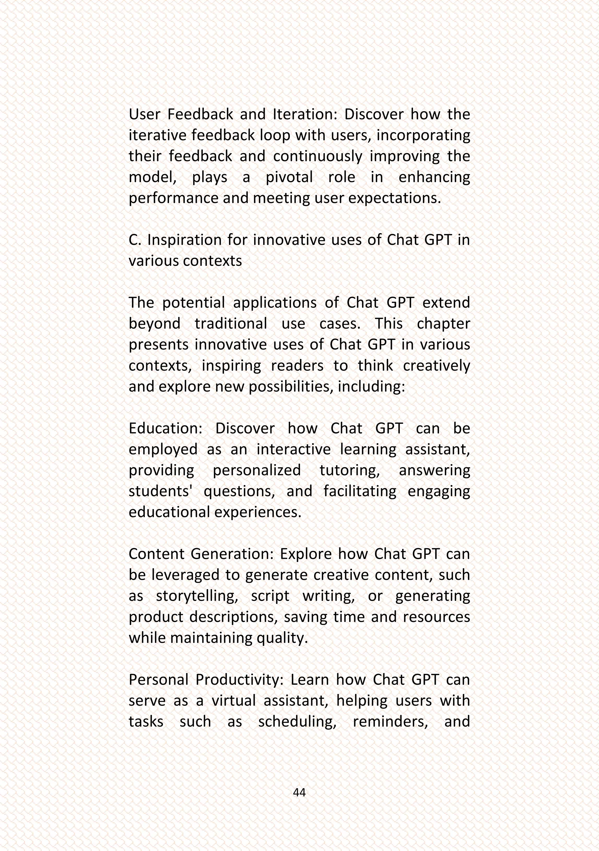 44
User Feedback and Iteration: Discover how the
iterative feedback loop with users, incorporating
their feedback and continuously improving the
model, plays a pivotal role in enhancing
performance and meeting user expectations.
C. Inspiration for innovative uses of Chat GPT in
various contexts
The potential applications of Chat GPT extend
beyond traditional use cases. This chapter
presents innovative uses of Chat GPT in various
contexts, inspiring readers to think creatively
and explore new possibilities, including:
Education: Discover how Chat GPT can be
employed as an interactive learning assistant,
providing personalized tutoring, answering
students' questions, and facilitating engaging
educational experiences.
Content Generation: Explore how Chat GPT can
be leveraged to generate creative content, such
as storytelling, script writing, or generating
product descriptions, saving time and resources
while maintaining quality.
Personal Productivity: Learn how Chat GPT can
serve as a virtual assistant, helping users with
tasks such as scheduling, reminders, and
 