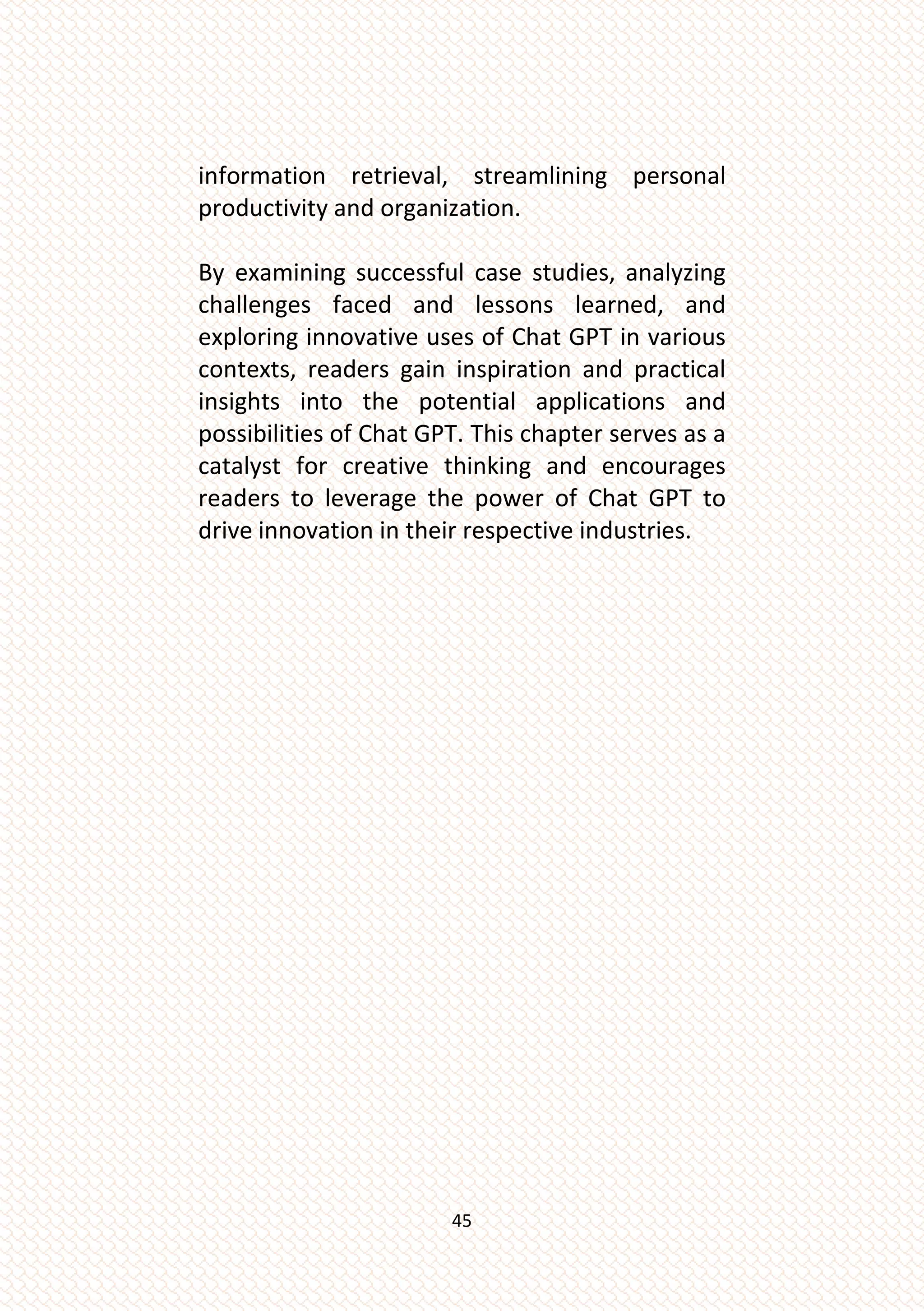 45
information retrieval, streamlining personal
productivity and organization.
By examining successful case studies, analyzing
challenges faced and lessons learned, and
exploring innovative uses of Chat GPT in various
contexts, readers gain inspiration and practical
insights into the potential applications and
possibilities of Chat GPT. This chapter serves as a
catalyst for creative thinking and encourages
readers to leverage the power of Chat GPT to
drive innovation in their respective industries.
 