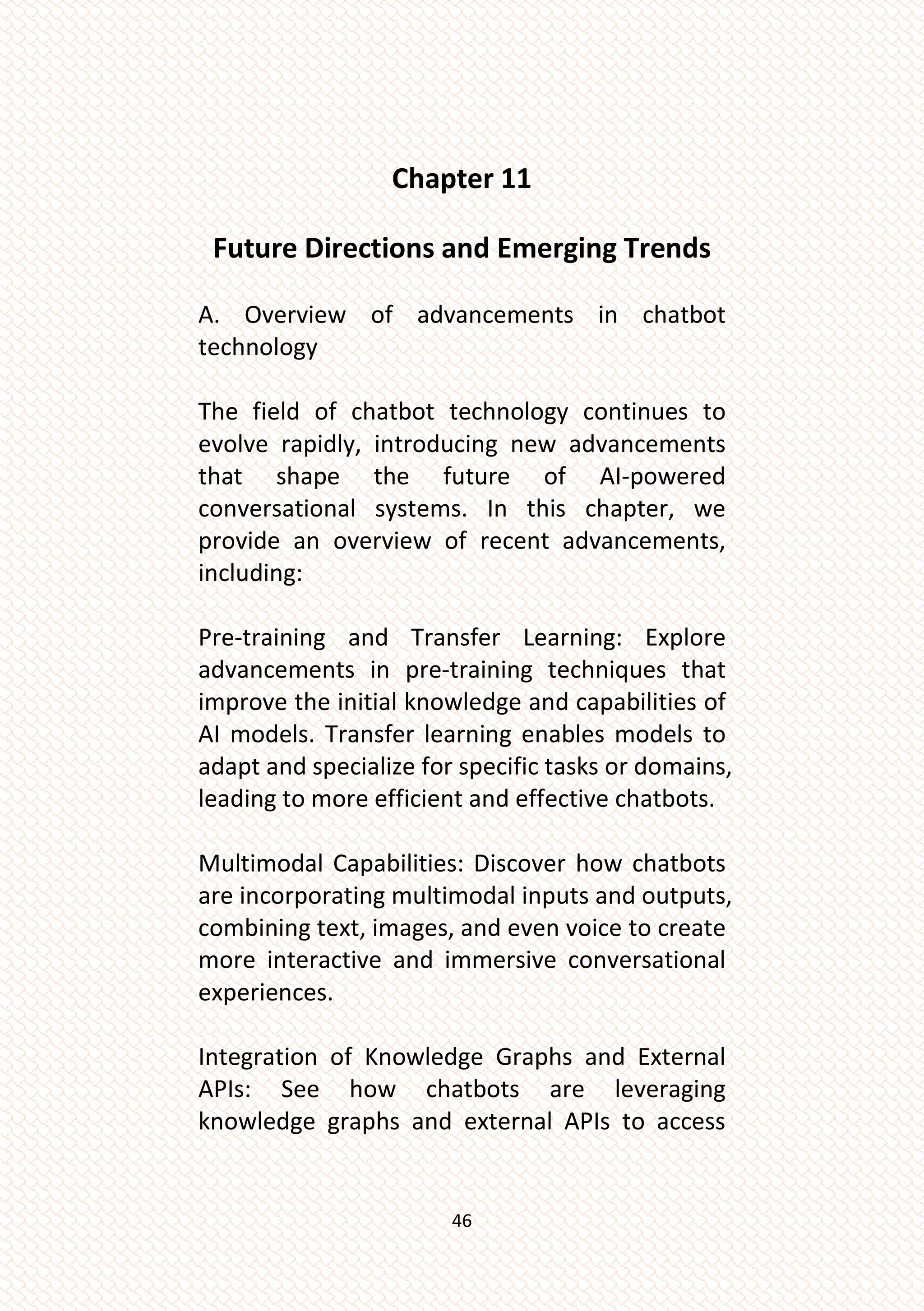 46
Chapter 11
Future Directions and Emerging Trends
A. Overview of advancements in chatbot
technology
The field of chatbot technology continues to
evolve rapidly, introducing new advancements
that shape the future of AI-powered
conversational systems. In this chapter, we
provide an overview of recent advancements,
including:
Pre-training and Transfer Learning: Explore
advancements in pre-training techniques that
improve the initial knowledge and capabilities of
AI models. Transfer learning enables models to
adapt and specialize for specific tasks or domains,
leading to more efficient and effective chatbots.
Multimodal Capabilities: Discover how chatbots
are incorporating multimodal inputs and outputs,
combining text, images, and even voice to create
more interactive and immersive conversational
experiences.
Integration of Knowledge Graphs and External
APIs: See how chatbots are leveraging
knowledge graphs and external APIs to access
 