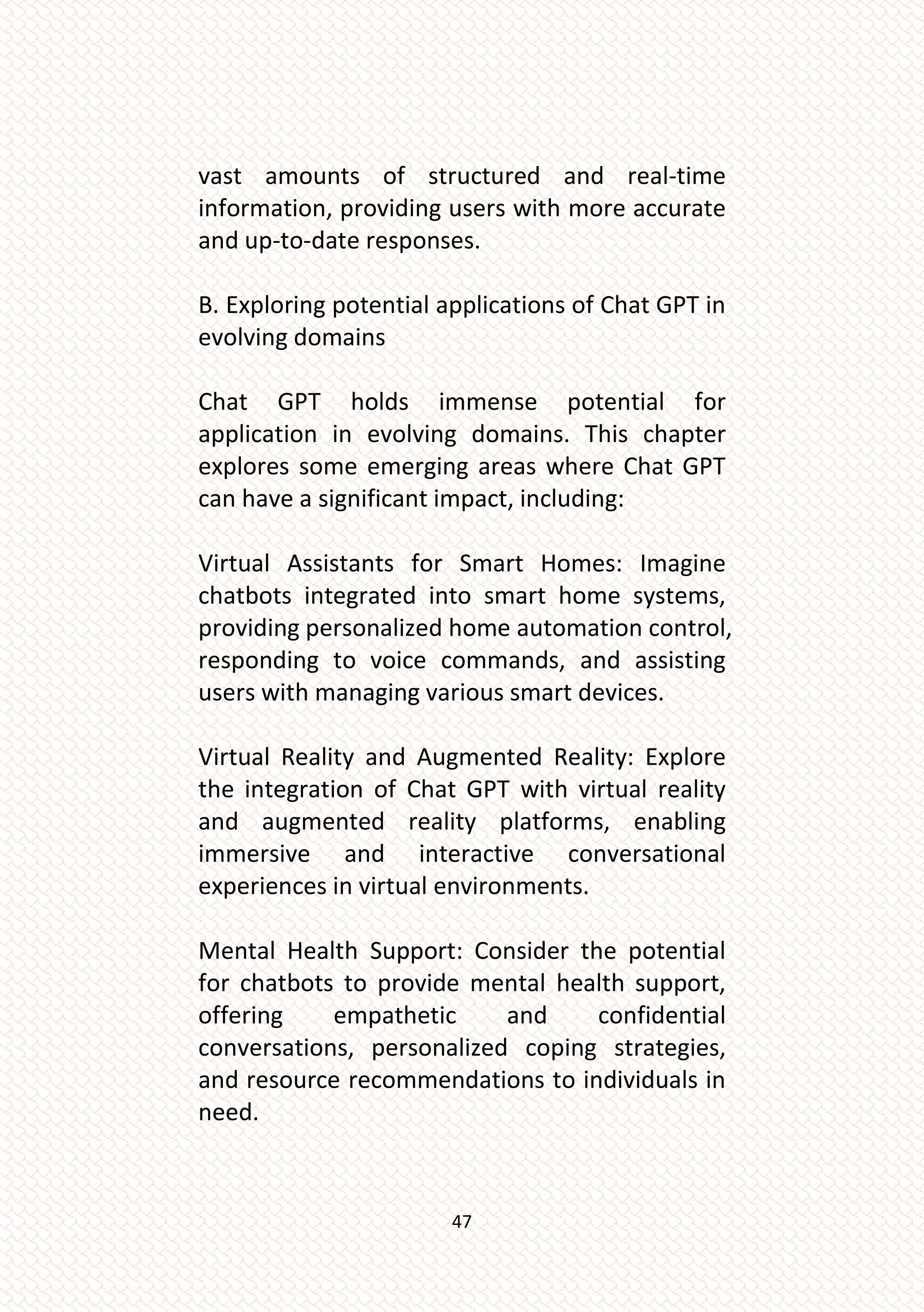 47
vast amounts of structured and real-time
information, providing users with more accurate
and up-to-date responses.
B. Exploring potential applications of Chat GPT in
evolving domains
Chat GPT holds immense potential for
application in evolving domains. This chapter
explores some emerging areas where Chat GPT
can have a significant impact, including:
Virtual Assistants for Smart Homes: Imagine
chatbots integrated into smart home systems,
providing personalized home automation control,
responding to voice commands, and assisting
users with managing various smart devices.
Virtual Reality and Augmented Reality: Explore
the integration of Chat GPT with virtual reality
and augmented reality platforms, enabling
immersive and interactive conversational
experiences in virtual environments.
Mental Health Support: Consider the potential
for chatbots to provide mental health support,
offering empathetic and confidential
conversations, personalized coping strategies,
and resource recommendations to individuals in
need.
 