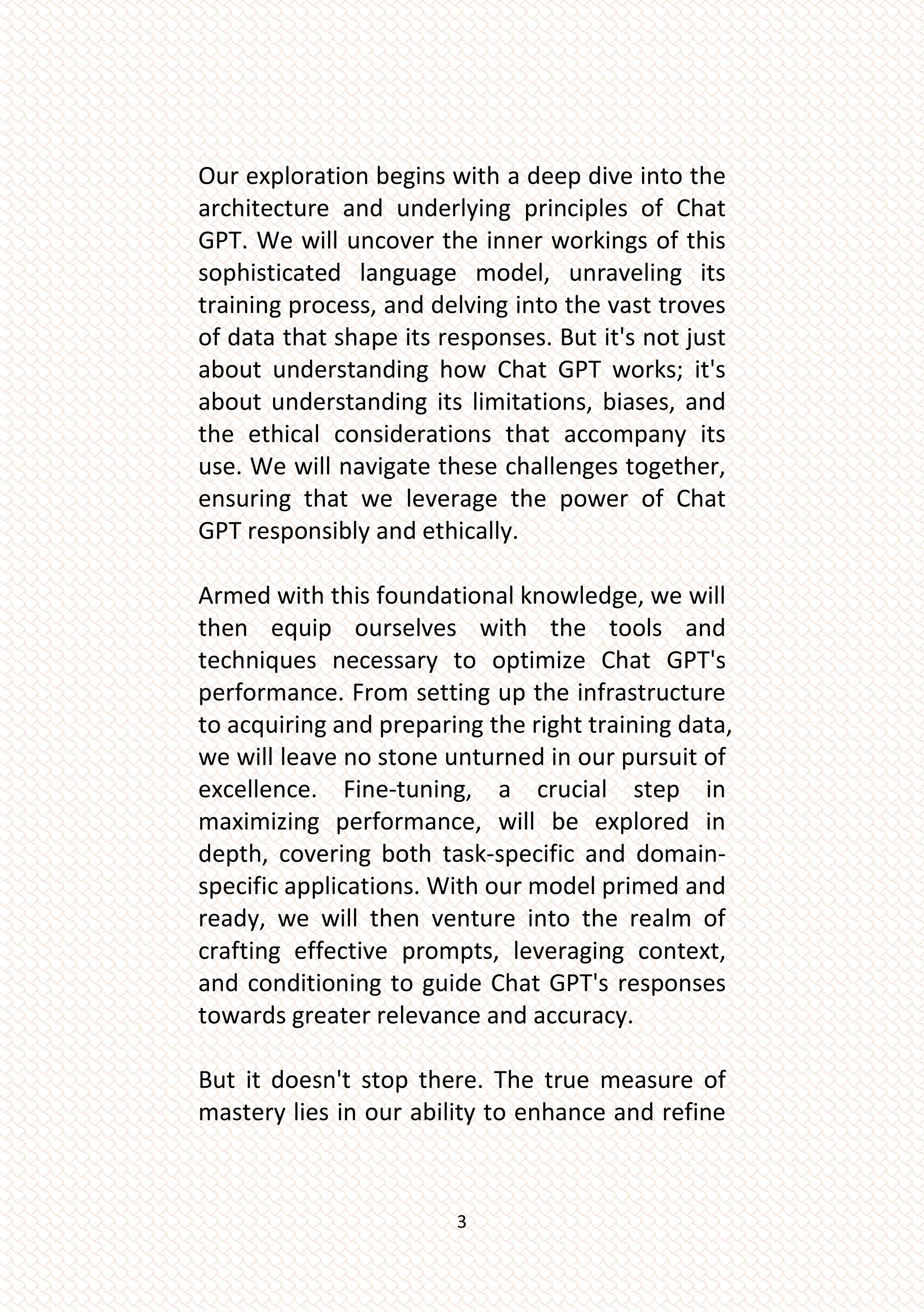 3
Our exploration begins with a deep dive into the
architecture and underlying principles of Chat
GPT. We will uncover the inner workings of this
sophisticated language model, unraveling its
training process, and delving into the vast troves
of data that shape its responses. But it's not just
about understanding how Chat GPT works; it's
about understanding its limitations, biases, and
the ethical considerations that accompany its
use. We will navigate these challenges together,
ensuring that we leverage the power of Chat
GPT responsibly and ethically.
Armed with this foundational knowledge, we will
then equip ourselves with the tools and
techniques necessary to optimize Chat GPT's
performance. From setting up the infrastructure
to acquiring and preparing the right training data,
we will leave no stone unturned in our pursuit of
excellence. Fine-tuning, a crucial step in
maximizing performance, will be explored in
depth, covering both task-specific and domain-
specific applications. With our model primed and
ready, we will then venture into the realm of
crafting effective prompts, leveraging context,
and conditioning to guide Chat GPT's responses
towards greater relevance and accuracy.
But it doesn't stop there. The true measure of
mastery lies in our ability to enhance and refine
 
