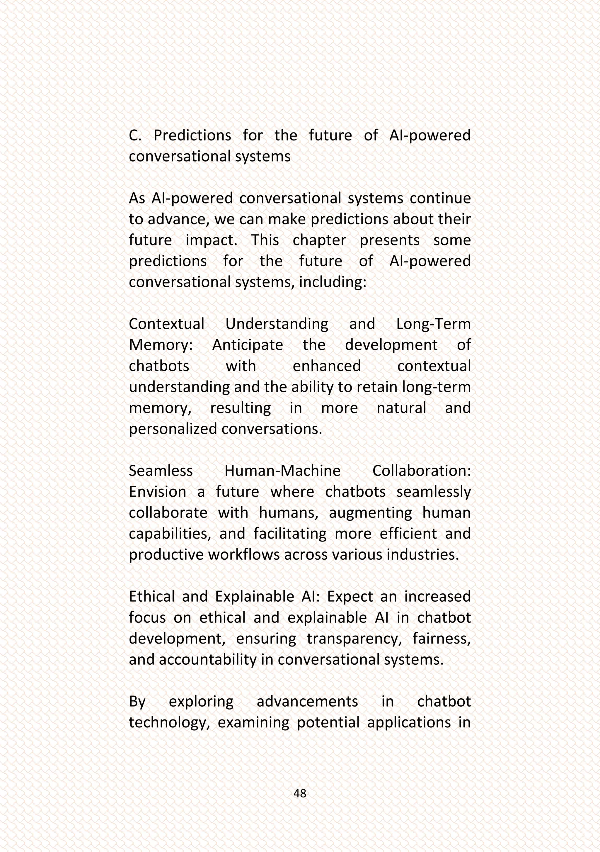 48
C. Predictions for the future of AI-powered
conversational systems
As AI-powered conversational systems continue
to advance, we can make predictions about their
future impact. This chapter presents some
predictions for the future of AI-powered
conversational systems, including:
Contextual Understanding and Long-Term
Memory: Anticipate the development of
chatbots with enhanced contextual
understanding and the ability to retain long-term
memory, resulting in more natural and
personalized conversations.
Seamless Human-Machine Collaboration:
Envision a future where chatbots seamlessly
collaborate with humans, augmenting human
capabilities, and facilitating more efficient and
productive workflows across various industries.
Ethical and Explainable AI: Expect an increased
focus on ethical and explainable AI in chatbot
development, ensuring transparency, fairness,
and accountability in conversational systems.
By exploring advancements in chatbot
technology, examining potential applications in
 
