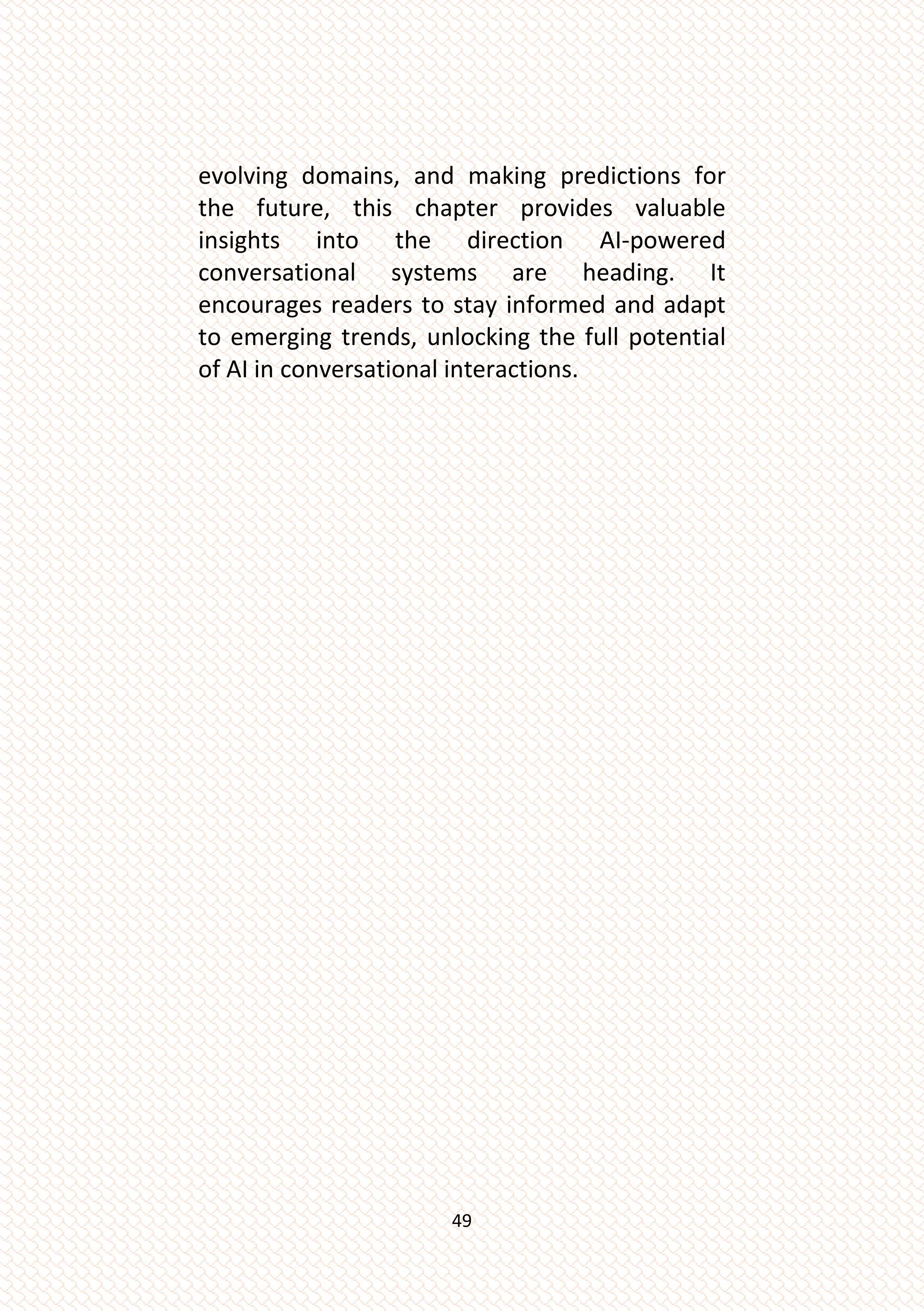 49
evolving domains, and making predictions for
the future, this chapter provides valuable
insights into the direction AI-powered
conversational systems are heading. It
encourages readers to stay informed and adapt
to emerging trends, unlocking the full potential
of AI in conversational interactions.
 