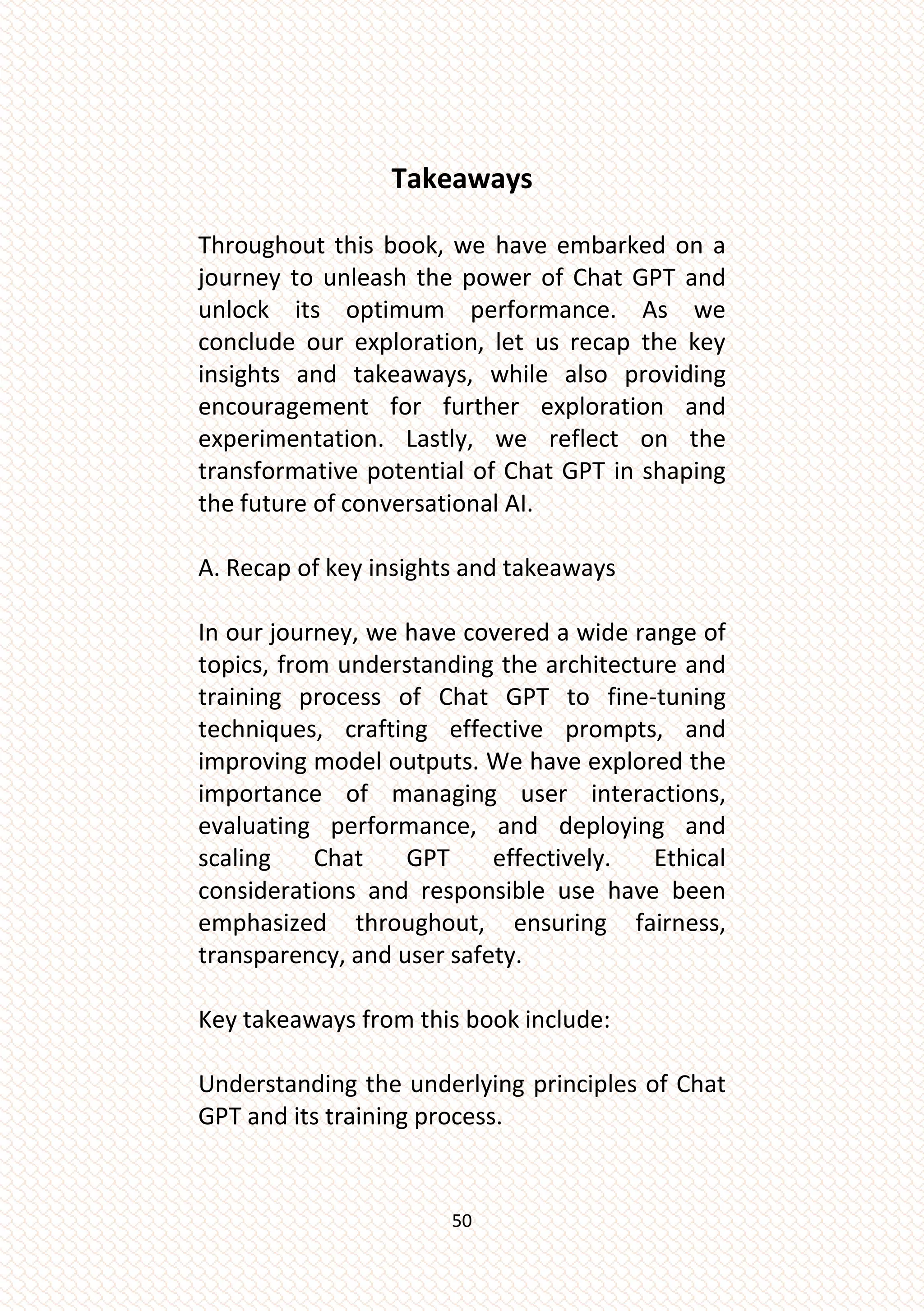 50
Takeaways
Throughout this book, we have embarked on a
journey to unleash the power of Chat GPT and
unlock its optimum performance. As we
conclude our exploration, let us recap the key
insights and takeaways, while also providing
encouragement for further exploration and
experimentation. Lastly, we reflect on the
transformative potential of Chat GPT in shaping
the future of conversational AI.
A. Recap of key insights and takeaways
In our journey, we have covered a wide range of
topics, from understanding the architecture and
training process of Chat GPT to fine-tuning
techniques, crafting effective prompts, and
improving model outputs. We have explored the
importance of managing user interactions,
evaluating performance, and deploying and
scaling Chat GPT effectively. Ethical
considerations and responsible use have been
emphasized throughout, ensuring fairness,
transparency, and user safety.
Key takeaways from this book include:
Understanding the underlying principles of Chat
GPT and its training process.
 