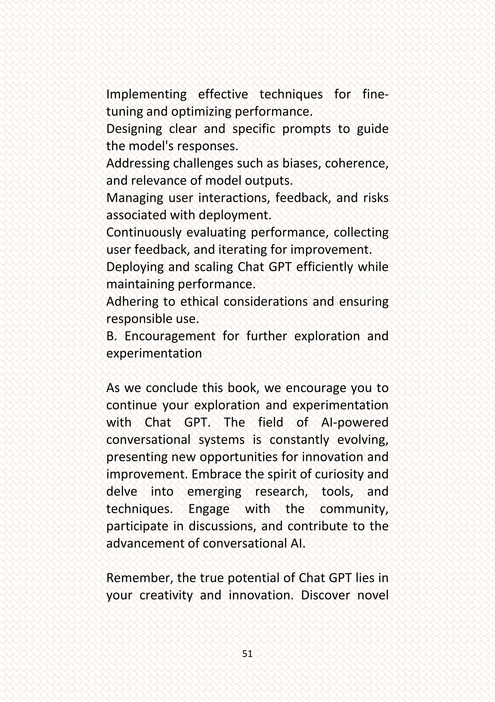 51
Implementing effective techniques for fine-
tuning and optimizing performance.
Designing clear and specific prompts to guide
the model's responses.
Addressing challenges such as biases, coherence,
and relevance of model outputs.
Managing user interactions, feedback, and risks
associated with deployment.
Continuously evaluating performance, collecting
user feedback, and iterating for improvement.
Deploying and scaling Chat GPT efficiently while
maintaining performance.
Adhering to ethical considerations and ensuring
responsible use.
B. Encouragement for further exploration and
experimentation
As we conclude this book, we encourage you to
continue your exploration and experimentation
with Chat GPT. The field of AI-powered
conversational systems is constantly evolving,
presenting new opportunities for innovation and
improvement. Embrace the spirit of curiosity and
delve into emerging research, tools, and
techniques. Engage with the community,
participate in discussions, and contribute to the
advancement of conversational AI.
Remember, the true potential of Chat GPT lies in
your creativity and innovation. Discover novel
 