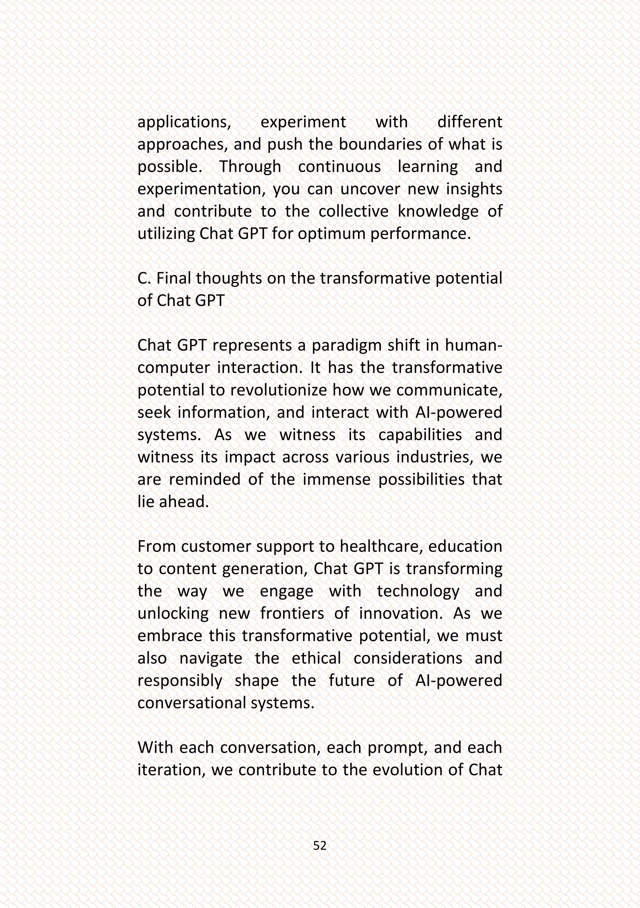 52
applications, experiment with different
approaches, and push the boundaries of what is
possible. Through continuous learning and
experimentation, you can uncover new insights
and contribute to the collective knowledge of
utilizing Chat GPT for optimum performance.
C. Final thoughts on the transformative potential
of Chat GPT
Chat GPT represents a paradigm shift in human-
computer interaction. It has the transformative
potential to revolutionize how we communicate,
seek information, and interact with AI-powered
systems. As we witness its capabilities and
witness its impact across various industries, we
are reminded of the immense possibilities that
lie ahead.
From customer support to healthcare, education
to content generation, Chat GPT is transforming
the way we engage with technology and
unlocking new frontiers of innovation. As we
embrace this transformative potential, we must
also navigate the ethical considerations and
responsibly shape the future of AI-powered
conversational systems.
With each conversation, each prompt, and each
iteration, we contribute to the evolution of Chat
 