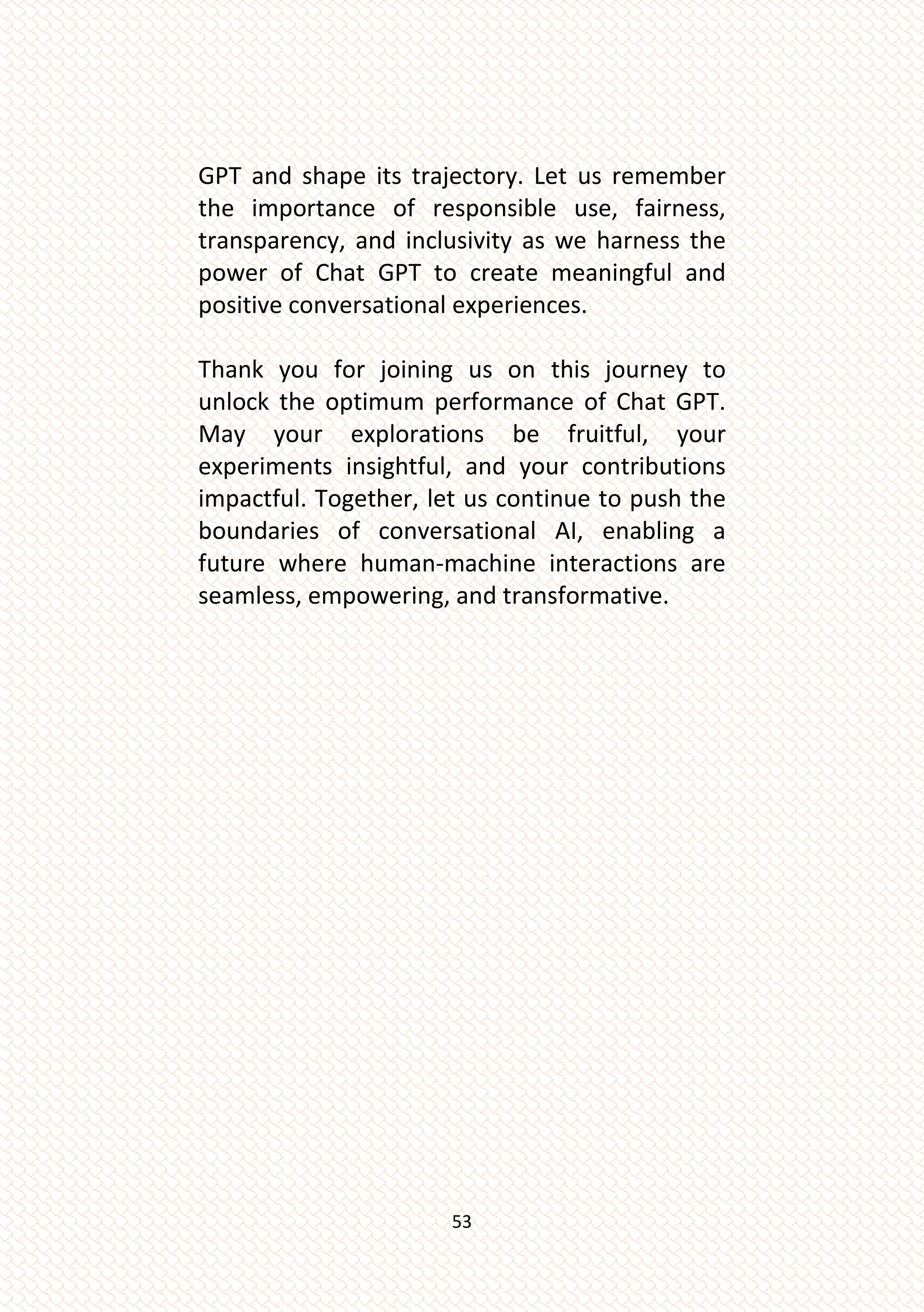 53
GPT and shape its trajectory. Let us remember
the importance of responsible use, fairness,
transparency, and inclusivity as we harness the
power of Chat GPT to create meaningful and
positive conversational experiences.
Thank you for joining us on this journey to
unlock the optimum performance of Chat GPT.
May your explorations be fruitful, your
experiments insightful, and your contributions
impactful. Together, let us continue to push the
boundaries of conversational AI, enabling a
future where human-machine interactions are
seamless, empowering, and transformative.
 