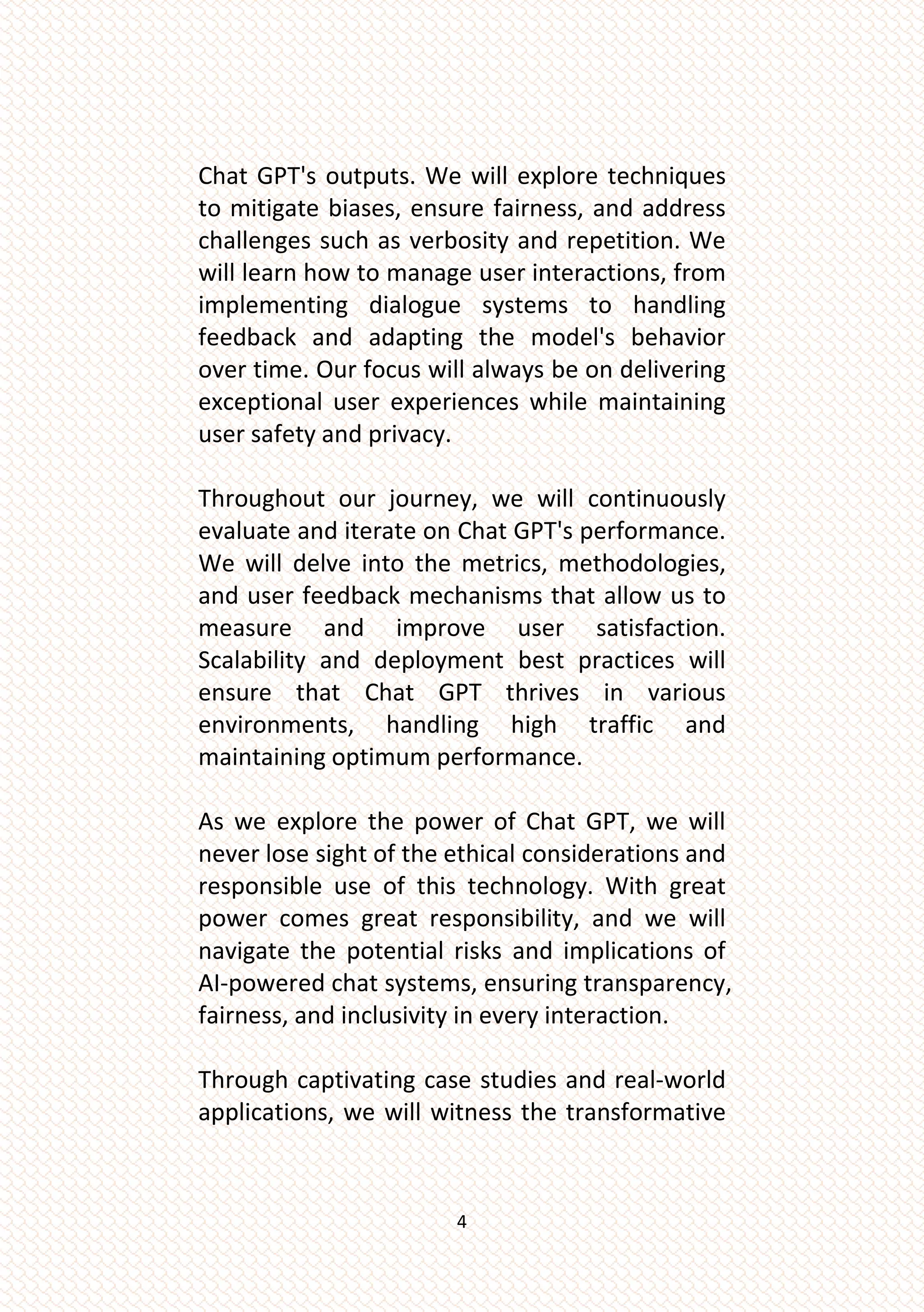 4
Chat GPT's outputs. We will explore techniques
to mitigate biases, ensure fairness, and address
challenges such as verbosity and repetition. We
will learn how to manage user interactions, from
implementing dialogue systems to handling
feedback and adapting the model's behavior
over time. Our focus will always be on delivering
exceptional user experiences while maintaining
user safety and privacy.
Throughout our journey, we will continuously
evaluate and iterate on Chat GPT's performance.
We will delve into the metrics, methodologies,
and user feedback mechanisms that allow us to
measure and improve user satisfaction.
Scalability and deployment best practices will
ensure that Chat GPT thrives in various
environments, handling high traffic and
maintaining optimum performance.
As we explore the power of Chat GPT, we will
never lose sight of the ethical considerations and
responsible use of this technology. With great
power comes great responsibility, and we will
navigate the potential risks and implications of
AI-powered chat systems, ensuring transparency,
fairness, and inclusivity in every interaction.
Through captivating case studies and real-world
applications, we will witness the transformative
 