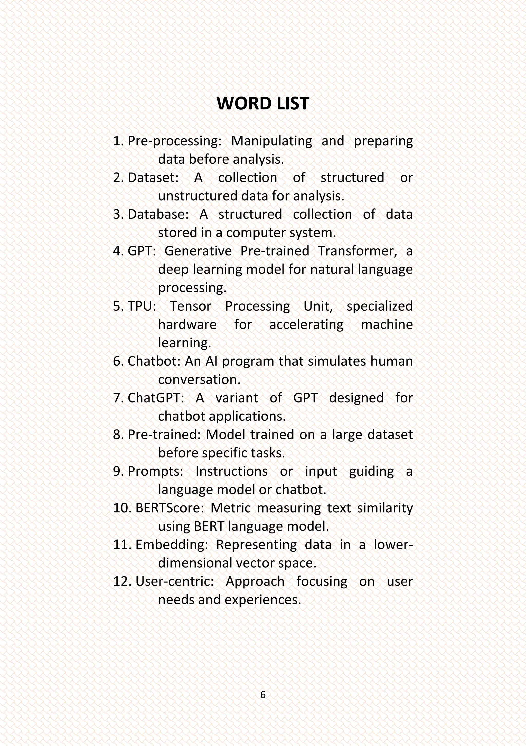 6
WORD LIST
1. Pre-processing: Manipulating and preparing
data before analysis.
2. Dataset: A collection of structured or
unstructured data for analysis.
3. Database: A structured collection of data
stored in a computer system.
4. GPT: Generative Pre-trained Transformer, a
deep learning model for natural language
processing.
5. TPU: Tensor Processing Unit, specialized
hardware for accelerating machine
learning.
6. Chatbot: An AI program that simulates human
conversation.
7. ChatGPT: A variant of GPT designed for
chatbot applications.
8. Pre-trained: Model trained on a large dataset
before specific tasks.
9. Prompts: Instructions or input guiding a
language model or chatbot.
10. BERTScore: Metric measuring text similarity
using BERT language model.
11. Embedding: Representing data in a lower-
dimensional vector space.
12. User-centric: Approach focusing on user
needs and experiences.
 