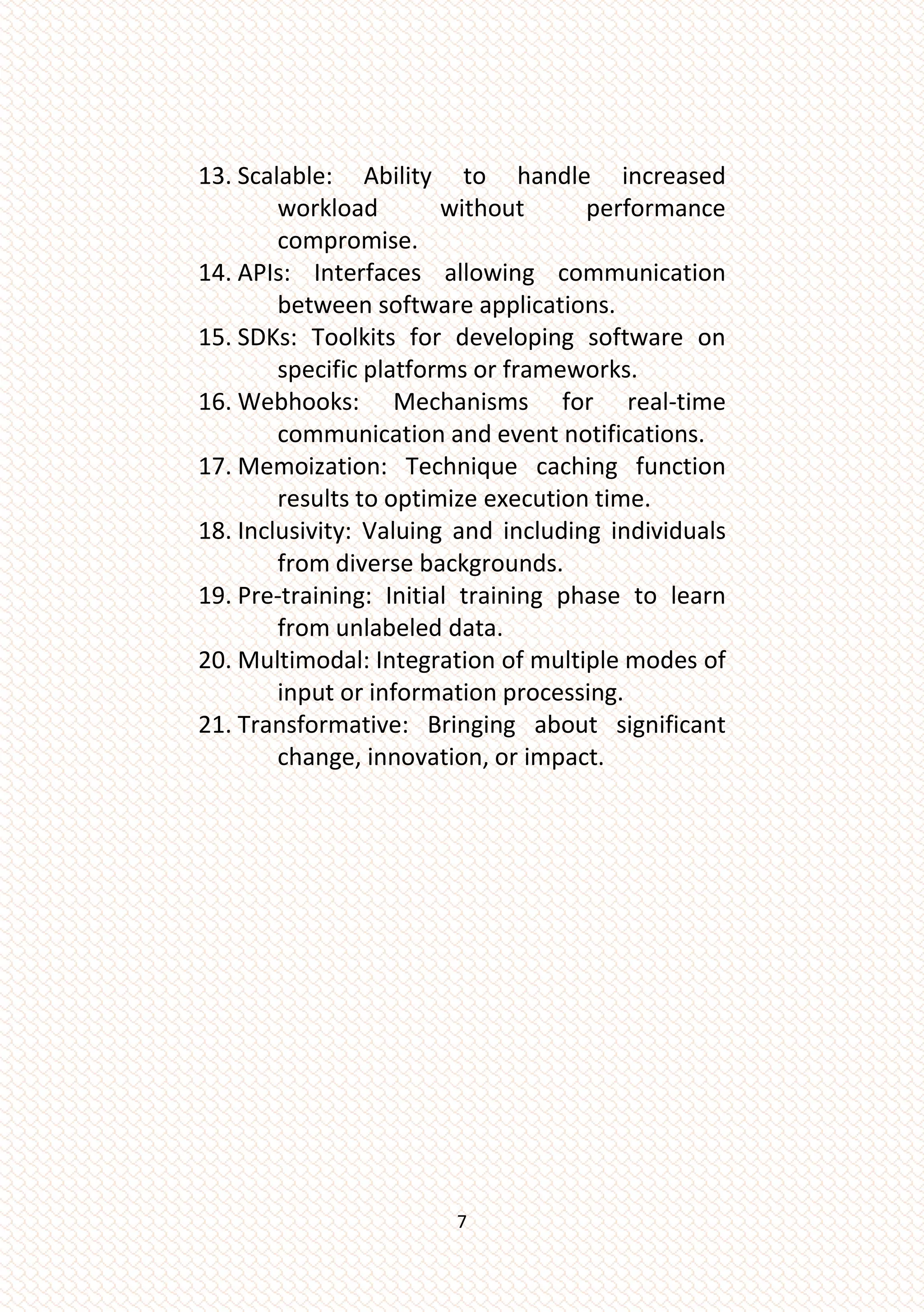 7
13. Scalable: Ability to handle increased
workload without performance
compromise.
14. APIs: Interfaces allowing communication
between software applications.
15. SDKs: Toolkits for developing software on
specific platforms or frameworks.
16. Webhooks: Mechanisms for real-time
communication and event notifications.
17. Memoization: Technique caching function
results to optimize execution time.
18. Inclusivity: Valuing and including individuals
from diverse backgrounds.
19. Pre-training: Initial training phase to learn
from unlabeled data.
20. Multimodal: Integration of multiple modes of
input or information processing.
21. Transformative: Bringing about significant
change, innovation, or impact.
 