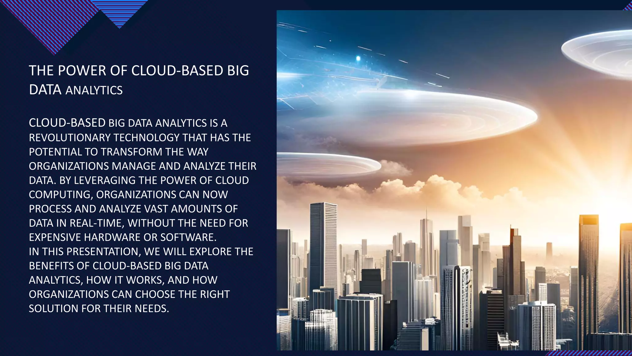 Click to edit Master title style
2
THE POWER OF CLOUD-BASED BIG
DATA ANALYTICS
CLOUD-BASED BIG DATA ANALYTICS IS A
REVOLUTIONARY TECHNOLOGY THAT HAS THE
POTENTIAL TO TRANSFORM THE WAY
ORGANIZATIONS MANAGE AND ANALYZE THEIR
DATA. BY LEVERAGING THE POWER OF CLOUD
COMPUTING, ORGANIZATIONS CAN NOW
PROCESS AND ANALYZE VAST AMOUNTS OF
DATA IN REAL-TIME, WITHOUT THE NEED FOR
EXPENSIVE HARDWARE OR SOFTWARE.
IN THIS PRESENTATION, WE WILL EXPLORE THE
BENEFITS OF CLOUD-BASED BIG DATA
ANALYTICS, HOW IT WORKS, AND HOW
ORGANIZATIONS CAN CHOOSE THE RIGHT
SOLUTION FOR THEIR NEEDS. 2
 