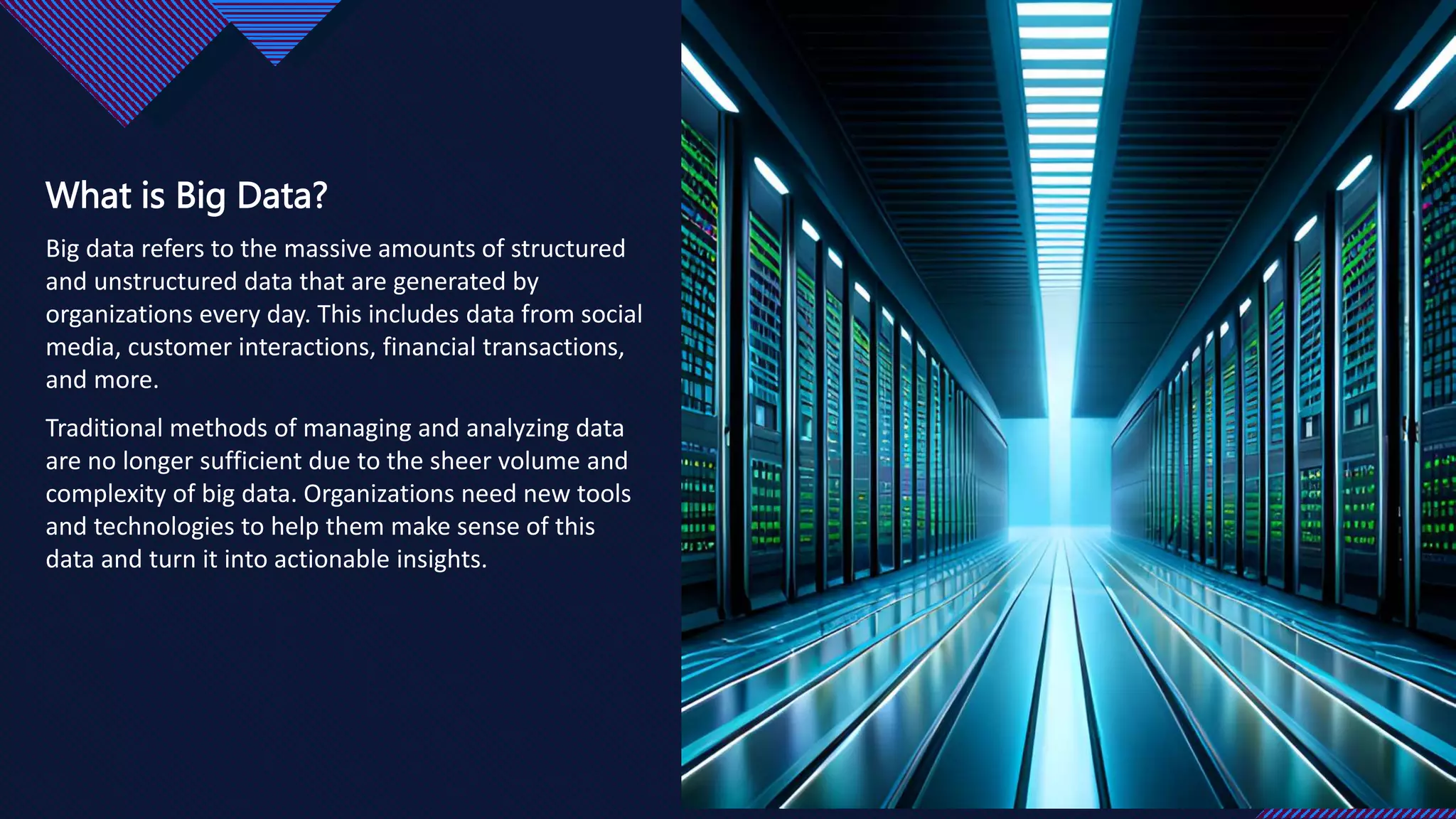 Click to edit Master title style
3
3
What is Big Data?
Big data refers to the massive amounts of structured
and unstructured data that are generated by
organizations every day. This includes data from social
media, customer interactions, financial transactions,
and more.
Traditional methods of managing and analyzing data
are no longer sufficient due to the sheer volume and
complexity of big data. Organizations need new tools
and technologies to help them make sense of this
data and turn it into actionable insights.
 