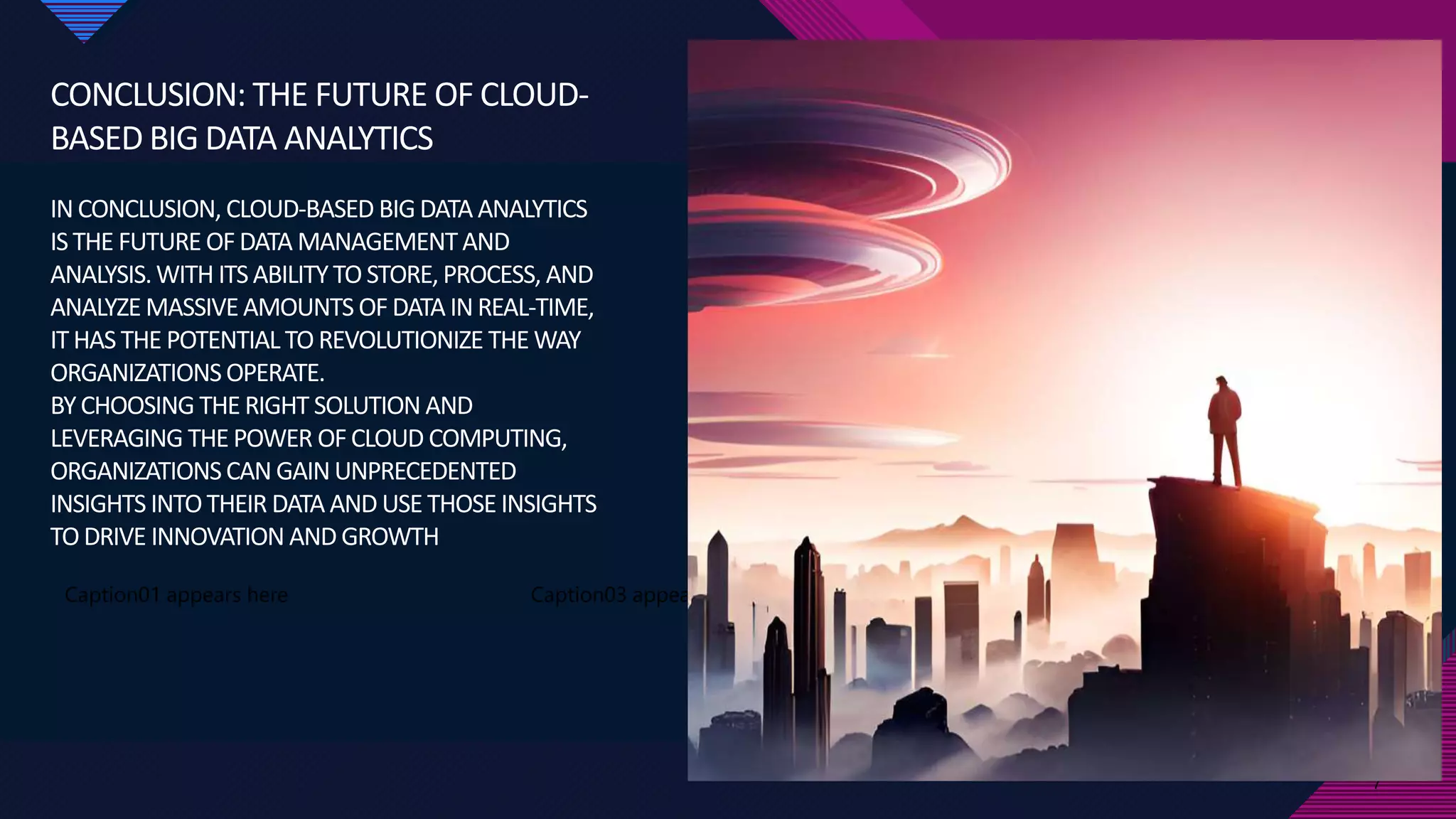 Click to edit Master title style
7
CONCLUSION: THE FUTURE OF CLOUD-
BASED BIG DATA ANALYTICS
INCONCLUSION, CLOUD-BASED BIGDATA ANALYTICS
ISTHE FUTURE OFDATA MANAGEMENTAND
ANALYSIS.WITH ITSABILITYTO STORE,PROCESS, AND
ANALYZE MASSIVEAMOUNTS OF DATA INREAL-TIME,
ITHAS THE POTENTIAL TO REVOLUTIONIZE THE WAY
ORGANIZATIONSOPERATE.
BYCHOOSING THE RIGHT SOLUTION AND
LEVERAGING THE POWER OFCLOUD COMPUTING,
ORGANIZATIONSCAN GAINUNPRECEDENTED
INSIGHTS INTOTHEIR DATA AND USE THOSE INSIGHTS
TODRIVE INNOVATION AND GROWTH
Caption01 appears here
7
Caption03 appears here Caption04 appears here
 