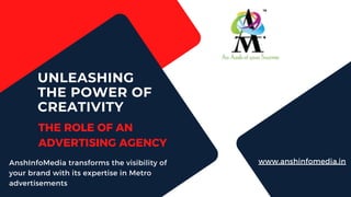 www.anshinfomedia.in
UNLEASHING
THE POWER OF
CREATIVITY
THE ROLE OF AN
ADVERTISING AGENCY
AnshInfoMedia transforms the visibility of
your brand with its expertise in Metro
advertisements
 