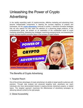 Unleashing the Power of Crypto
Advertising
In the rapidly expanding realm of cryptocurrencies, effective marketing and advertising have
become indispensable components in steering the success trajectory of projects and
businesses. As the crypto Advertising continues to evolve, it demands innovative strategies
that not only capture but also retain the attention of a discerning target audience. In this
comprehensive guide, we embark on an exploration of the multifaceted world of crypto
marketing advertising, dissecting key strategies, examining emerging trends, and dissecting the
pivotal role that impactful promotion plays in the success of crypto projects.
The Benefits of Crypto Advertising
1. Targeted Reach
One of the primary advantages of crypto advertising is its ability to target specific audiences with
precision. Through data analysis and advanced targeting tools, advertisers can reach
individuals who have demonstrated interest in cryptocurrencies, blockchain projects, or related
topics. This targeted approach maximizes the effectiveness of advertising campaigns by
delivering relevant content to the right people.
2. Global Accessibility
 