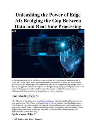 Unleashing the Power of Edge
AI: Bridging the Gap Between
Data and Real-time Processing
In the landscape of artificial intelligence, one term that has gained significant prominence is
“Edge AI.” As the digital world continues to expand, the demand for faster and more efficient
processing of data at the edge of networks has become crucial. It represents a paradigm shift in
the way we approach artificial intelligence and data processing, bringing intelligence closer to the
source of data generation. This article explores the concept of Edge AI, its applications,
challenges, and the transformative impact it has on various industries.
Understanding Edge AI
Edge AI refers to the deployment of artificial intelligence algorithms and models on devices or
local servers at the edge of a network, as opposed to relying solely on centralized cloud servers.
This shift in the computing paradigm has become increasingly important, particularly with the
surge in Internet of Things (IoT) devices and applications that generate massive amounts of data.
By processing data locally at the edge, Edge aims to reduce latency, enhance privacy, and
improve overall system efficiency.
Applications of Edge AI
1. IoT Devices and Smart Sensors
 